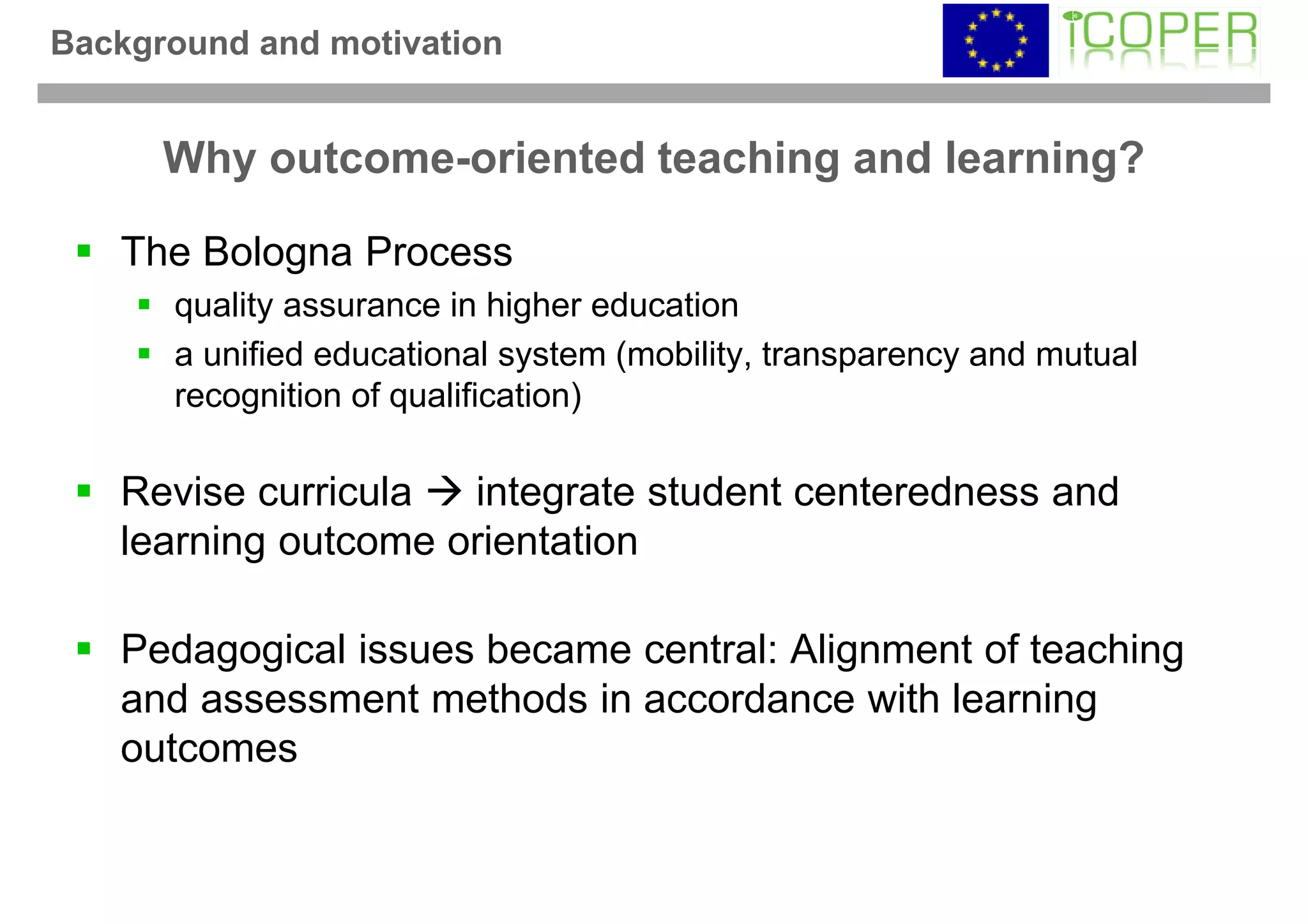 Background and motivation


      Why outcome-oriented teaching and learning?

   The Bologna Process
      quality assurance in higher education
      a unified educational system (mobility, transparency and mutual
      recognition of qualification)

   Revise curricula  integrate student centeredness and
   learning outcome orientation

   Pedagogical issues became central: Alignment of teaching
   and assessment methods in accordance with learning
   outcomes
 