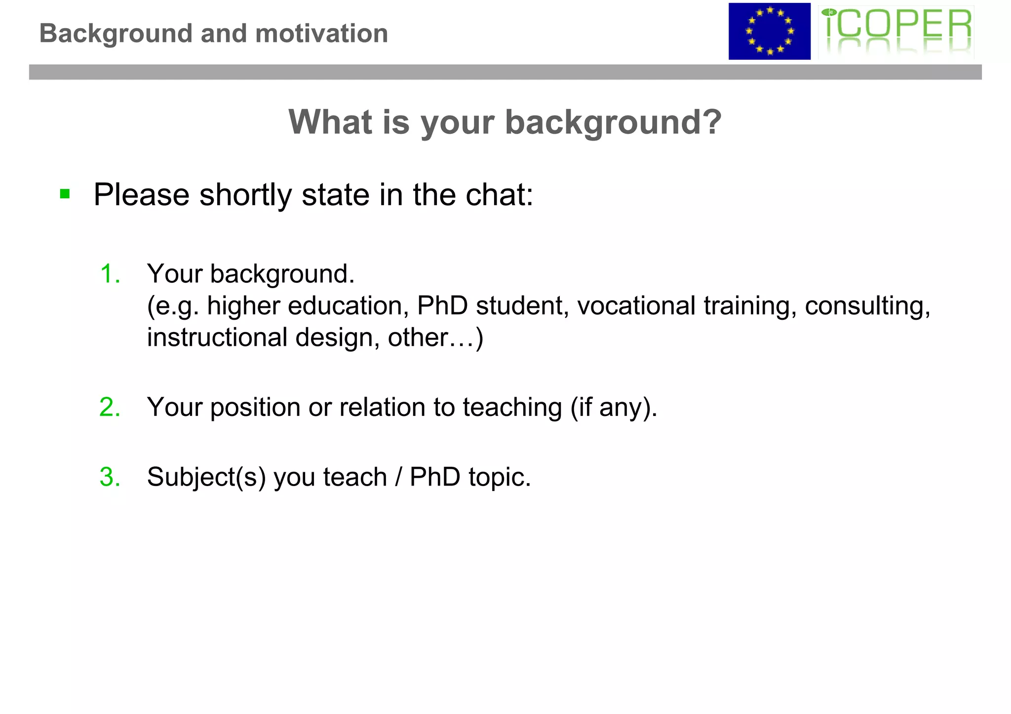 Background and motivation


                    What is your background?

   Please shortly state in the chat:

    1. Your background.
       (e.g. higher education, PhD student, vocational training, consulting,
       instructional design, other…)

    2. Your position or relation to teaching (if any).

    3. Subject(s) you teach / PhD topic.
 