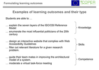 Formulating learning outcomes


       Examples of learning outcomes and their type
 Students are able to …

 … explain the seven layers of the ISO/OSI Reference
   Model                                                    Knowledge
 … enumerate the most influential politicians of the 20th
   century

 … design an interactive website that complies with Web
   Accessibility Guidelines                                 Skills
 … filter out relevant literature for a given research
   problem.

 … guide their team mates in improving the architectural
   model of a system.                                       Competence
 … moderate a virtual task-force meeting
 