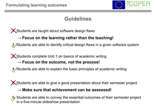 Formulating learning outcomes


                                    Guidelines

   1. Students are taught about software design flaws
     → Focus on the learning rather than the teaching!
   2. Students are able to identify critical design flaws in a given software system


   3. Students complete Unit 1 on basics of academic writing
     → Focus on the outcome, not the process!
   4. Students are able to explain the basic principles of academic writing


   5. Students are able to give a good presentation about their semester project
     → Make sure that achievement can be assessed!
   6. Students are able to convey the essential outcomes of their semester project
      in a five-minute slideshow presentation
 