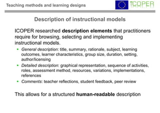 Teaching methods and learning designs


              Description of instructional models

    ICOPER researched description elements that practitioners
    require for browsing, selecting and implementing
    instructional models.
       General description: title, summary, rationale, subject, learning
       outcomes, learner characteristics, group size, duration, setting,
       author/licensing
       Detailed description: graphical representation, sequence of activities,
       roles, assessment method, resources, variations, implementations,
       references
       Comments: teacher reflections, student feedback, peer review


    This allows for a structured human-readable description
 