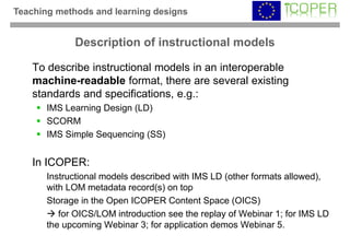 Teaching methods and learning designs


             Description of instructional models

    To describe instructional models in an interoperable
    machine-readable format, there are several existing
    standards and specifications, e.g.:
       IMS Learning Design (LD)
       SCORM
       IMS Simple Sequencing (SS)


    In ICOPER:
       Instructional models described with IMS LD (other formats allowed),
       with LOM metadata record(s) on top
       Storage in the Open ICOPER Content Space (OICS)
          for OICS/LOM introduction see the replay of Webinar 1; for IMS LD
       the upcoming Webinar 3; for application demos Webinar 5.
 