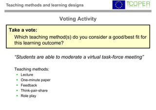 Teaching methods and learning designs


                          Voting Activity

 Take a vote:
   Which teaching method(s) do you consider a good/best fit for
   this learning outcome?

    “Students are able to moderate a virtual task-force meeting”

    Teaching methods:
       Lecture
       One-minute paper
       Feedback
       Think-pair-share
       Role play
 