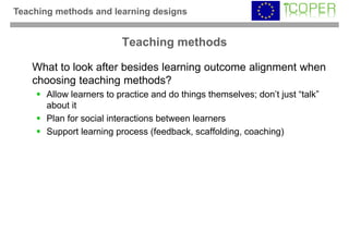 Teaching methods and learning designs


                          Teaching methods

    What to look after besides learning outcome alignment when
    choosing teaching methods?
       Allow learners to practice and do things themselves; don’t just “talk”
       about it
       Plan for social interactions between learners
       Support learning process (feedback, scaffolding, coaching)
 