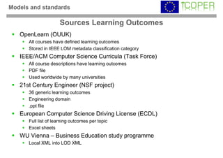 Models and standards

                     Sources Learning Outcomes
   OpenLearn (OUUK)
      All courses have defined learning outcomes
      Stored in IEEE LOM metadata classification category
   IEEE/ACM Computer Science Curricula (Task Force)
      All course descriptions have learning outcomes
      PDF file
      Used worldwide by many universities
   21st Century Engineer (NSF project)
      36 generic learning outcomes
      Engineering domain
      .ppt file
   European Computer Science Driving License (ECDL)
      Full list of learning outcomes per topic
      Excel sheets
   WU Vienna – Business Education study programme
      Local XML into LOD XML
 