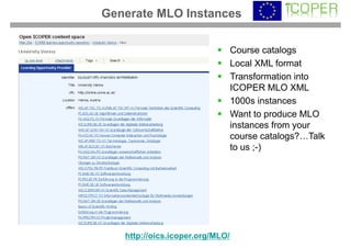 Generate MLO Instances

                                 Course catalogs
                                 Local XML format
                                 Transformation into
                                 ICOPER MLO XML
                                 1000s instances
                                 Want to produce MLO
                                 instances from your
                                 course catalogs?…Talk
                                 to us ;-)




   http://oics.icoper.org/MLO/
 