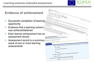 Learning outcome motivated assessment



Evidence of achievement

   Successful completion of learning
   opportunity
   Evidence that a learning outcome
   was achieved/attained
   Each learner achievement has an
   assessment record
   Assessment record is a summary
   result of one or more learning
   assessments
 