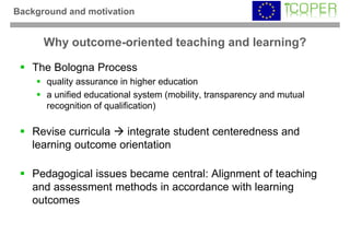 Background and motivation


      Why outcome-oriented teaching and learning?

   The Bologna Process
      quality assurance in higher education
      a unified educational system (mobility, transparency and mutual
      recognition of qualification)

   Revise curricula  integrate student centeredness and
   learning outcome orientation

   Pedagogical issues became central: Alignment of teaching
   and assessment methods in accordance with learning
   outcomes
 