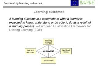 Formulating learning outcomes


                        Learning outcomes

   A learning outcome is a statement of what a learner is
   expected to know, understand or be able to do as a result of
   a learning process ―European Qualification Framework for
   Lifelong Learning (EQF)


                                 Teaching
                                 methods



                 Learning                    Workload
                                ALIGNMENT
                 outcomes                    (ECTS)



                                Assessment
 