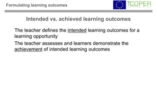 Formulating learning outcomes


         Intended vs. achieved learning outcomes

   The teacher defines the intended learning outcomes for a
   learning opportunity
   The teacher assesses and learners demonstrate the
   achievement of intended learning outcomes
 