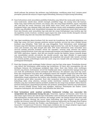  
 
9
daerah pedesaan dan pertanian dan perikanan yang berkelanjutan, mendukung petani kecil, terutama petani
perempuan, peternak dan nelayan di negara-negara berkembang, khususnya di negara kurang berkembang.
25. Kami berkomitmen untuk menyediakan pendidikan berkualitas yang inklusif dan merata pada setiap levelnya –
masa kanak-kanak, sekolah dasar, sekolah menengah, pendidikan tinggi, dan training teknis dan kejuruan.
Setiap orang, tanpa melihat jenis kelamin, usia, bangsa, suku, dan orang dengan disabilitas, migran, masyarakat
adat, anak-anak dan remaja, khususnya yang berada dalam situasi rentan, harus memiliki akses terhadap
kesempatan belajar yang sepanjang hidup yang dapat membantu mereka untuk mendapatkan pengetahuan dan
keahlian yang dibutuhkan untuk memanfaatkan kesempatan dan untuk berpartisipasi penuh dalam masyarakat.
Kami akan berusaha untuk menyediakan bagi anak-anak dan remaja kitalingkungan yang membina agar hak
dan kapabilitas mereka terealisasi, membantu negara-negara kita untuk menuai deviden demografis termasuk
melalui sekolah yang aman dan masyarakat dan keluarga yang kohesif.
26. Agar dapat mendukung adanya kesehatan fisik dan mental dan kesejahteraan, dan untuk memperpanjang usia
hidup bagi semua, kita harus mencapai pemberian jaminan kesehatan universal dan akses terhadap layanan
kesehatan yang berkualitas. Tidak boleh ada yang ditinggalkan. Kami berkomitmen untuk mempercepat
kemajuan yang telah dilakukan saat dalam mengurangi angka kematian bayi, anak dan ibu dengan mengakhiri
semua jenis kematian yang dapat dicegah pada tahun 2030. Kami berkomitmen untuk memastikan akses
universal terhadap pelayanan kesehatan seksual dan reproduksi, termasuk untuk informasi dan edukasi
mengenai keluarga berencana. Kami akan juga mempercepat kemajuan yang didapat dalam memerangi malaria,
HIV/AIDS, tuberculosis, hepatitis, ebola dan jenis penyakit menular dan epidemic lainnya, termasuk dengan
cara menumbuhkan penolak anti-mikroba dan masalah penyakit yang dapat dihindari di negara-negara
berkembang. Kami berkomitmen kepada pencegahan dan pengobatan dari penyakit tidak menular, termasuk
jenis kelainan perilaku, perkembangan mental dan syaraf, yang terus menjadi salah satu tantangan besar bagi
pembangunan berkelanjutan.
27. Kami akan berupaya untuk membangun fondasi ekonomi yang kuat bagi setiap negara. Pertumbuhan ekonomi
yang inklusif dan berkelanjutan adalah penting bagi kemakmuran. Ini hanya akan memungkinkan jika ada
pembagian kekayaan dan ketimpangan pendapatan dapat diatasi. Kami akan bekerja untuk membangun
ekonomi yang dinamis, berkelanjutan, inovatif dan berpihak pada rakyat, mempromosikan lapangan kerja bagi
usia muda dan pemberdayaan ekonomi perempuan pada khususnya, dan pekerjaan yang layak bagi semua.
Kami akan mengentaskan kerja paksa dan perdagangan manusia dan mengahiri tenaga kerja anak-anak dalam
segala bentuk. Setiap negara berhak untuk mendapatkan keuntungan dari angakatan kerja yang sehat dan
berpendidikan dengan pengetahuan dan keahlian yang dibutuhkan untuk kerja yang produktif dan memuaskan
dan partisipasi penuh dalam masyarakat. Kami akan memperkuat kapasitas produktif dari negara kurang
berkembang dalam setiap sektornya, termasuk melalui transformasi struktural. Kami akan mengadopsi
kebijakan yang akan menaikkan kapasitas produktif, produktivitas dan tenaga kerja produktif; inklusi finansial;
pertanian berkelanjutan, pengembangan peternakan dan perikanan, pembangunan industrial yang berkelanjutan,
akses universal terhadap layanan energi yang terjangkau, terpercaya, berkelanjutan dan modern; system
transportasi berkelanjutan; dan infrastruktur yang berkualitas dan tahan lama.
28. Kami berkomitmen untuk membuat perubahan fundamental terhadap cara masyarakat kita
memproduksi dan menkonsumsi barang dan jasa. Pemerintah, organisasi internasional, sektor bisnis dan
aktor bukan negara lainnya dan individu harus berkontribusi untuk merubah pola produkdi dan konsumsi yang
tidak berkelanjutan, termasuk melalui mobilisasi, dari berbagai sumber, dari bantuan finansial dan teknis untuk
memperkuat kapasitas teknologi dan inovasi negara berkembang agar dapat bergerak menuju pola-pola
produksi dan konsumsi yang lebih berkelanjutan. Kami mendorong implementasi dari Kerangka Kerja Program
10 Tahun mengenai Konsumsi dan Produksi yang Berkelanjutan (10-Year Framework of Programmes on
Sustainable Consumptionand Production). Setiap negara melakukan aksi ini, dengan pimpinan negara-negara
maju, dengan melihat pembangunan dan kemampuan negara-negara berkembang.
 
