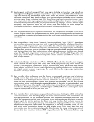  
 
10
29. Kamimengakui kontribusi yang positif dari para migran terhadap pertumbuhan yang inklusif dan
pembangunan berkelanjutan. Kami juga menyadari bahwa migrasi internasional adalah realitas multi-dimensi
yang sangat relevan bagi perkembangan negara asalnya, transit dan destinasi, yang membutuhkan respon
koheren dan komprehensif. Kami akan bekerja sama secara internasional untuk memastikan migrasi yang aman,
teratur dan regular dengan menjunjung tinggi HAM dan perlakuan yang berperikemanusiaan terhadap migran
tanpa mengindahkan status migrasi, pengungsi atau mereka yang dipindahkan. Kooperasi semacam ini juga
akan menguatkan daya tahan masyarakat yang menjadi tuan rumah bagi pengungsi, khususnya di negara-negara
berkembang. Kami menggaris bawahi hak para migran untuk dapat kembali ke negara asalnya dan
mengingatkan kembali bahwa negara tersebut harus menjamin kepulangan mereka diterima.
30. Kami menghimbau kepada negara-negara untuk menahan diri dari penyebaran dan menerapkan ukuran-ukuran
ekonomi unilateral, finansial atau perdagangan yang tidak sejalan dengan hukum internasional dan Piagam PBB
yang menghalangi pencapaian perkembangan ekonomi dan sosial secara penuh, khususnya di negara-negara
berkembang.
31. Kami mengakui bahwa United Nations Framework Convention on Climate Change (UNFCCC) adalah forum
internasional dan antar-pemerintah yang utama untuk menegosiasikan reaksi global terhadap perubahan iklim.
Kami bertekad untuk mengatasi secara tegas ancaman akibat dari perubahan iklim dan degradasi lingkungan.
Sifat global perubahan iklim memicu terjadinya kerja sama internasional yang sangat luas yang bertujuan pada
percepatan untuk mengurangi emisi gas rumah kaca (GRK) dan melakukan tindakan adaptasi terhadap dampak
buruk dari perubahan iklim. Kami melihat dengan prihatin adanya kesenjangan signifikan antara dampak
agregat dari Pihak janji mitigasi dalam hal emisi annual globak GRK pada tahun 2020 dengan jalur emisi
agregat yang konsisten dengan kamungkinan menghambat kenaikan temperatur global dibawah 2°C atau 1,5°C
diatas level pra-industrial.
32. Melihat melihat kedepan padaConference of Parties (COP)-21 di Paris pada bulan Desember, kami menggaris
bawahi komitmen dari semua negara untuk bekerja untuk sebuah perjanjian iklim yang bersifat ambisius dan
universal. Kami menegaskan kembali bahwa protocol, instrument legal lainnya atau keluaran yang disetujui
dengan kekuatan legal dibawah Konvensi yang berlaku bagi semua pihak harus disikapi secara seimbang, antara
lain mitigasi, adaptasi, keuangan, pengembangan dan transfer teknologi, dan pengembangan kapasitas juga
transparansi dari aksi dan bantuan.
33. Kami menyadari bahwa pembangunan sosial dan ekonomi bergantung pada pengelolaan yang berkelanjutan
terhadap sumber daya alam planet ini. Karena itu kami bertekad untuk melakukan konservasi dan
memanfaatkan secara berkelanjutan laut dan samudera, sumber daya air, dan juga hutan, pegunungan dan
daratan, dan untuk melindungi keaneka ragaman hayati, ekosistem dan margasatwa. Kami juga bertekad untuk
mempromosikan turisme yang berkelanjutan, mengatasi kelangkaan air dan polusi air, menguatkan kerja sama
terhadap desertifikasi, badai debu, degradasi tanah dan kekeringan dan mendorong ketahanan dan pengurangan
resiko bencana. Sehubungan dengan ini, kami berharap pada COP-13 dari Konvensi Keanekaragaman Hayati
yang akan diselenggarakan di Mexico pada tahun 2016.
34. Kami menyadari bahwa pembangunan dan pengelolaan perkotaan yang berkelanjutan adalah penting bagi
kualitas hidup manusia. Kami akan bekerja dengan para otoritas lokal dan komunitas untuk memperbaharui dan
melakukan perencanaan kota dan penempatan penduduk untuk membantu perkembangan masyarakat yang
kohesif dan keamanan personal dan untuk menstimulasi inovasi dan ketenagakerjaan. Kami akan mengurangi
dampak negatif dari aktivitas perkotaan dan bahan kimia yang berbahaya bagi kesehatan manusia dan
lingkungan, termasuk melalui pengelolaan yang ramah lingkungan dan penggunaan bahan kimia yang aman,
pengurangan dan pengolahan kembali limbah dan menggunakan air dan energi secara lebih efisien. Dan kami
akan berkeja untuk meminimalisir dampak dari kota terhadap system iklim global. Kami juga akan
memperhatikan trend dan proyeksi populasi penduduk dalam kebijakan dan strategi pembangunan, nasional,
desa dan kota. Kami menantikan Konferensi PBB mengenai Perumahan dan Pembangunan Perkotaan yang
 