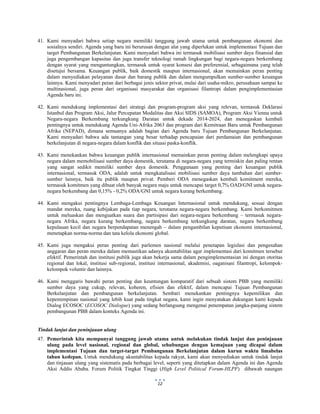  
 
12
41. Kami menyadari bahwa setiap negara memiliki tanggung jawab utama untuk pembangunan ekonomi dan
sosialnya sendiri. Agenda yang baru ini berurusan dengan alat yang diperlukan untuk implementasi Tujuan dan
target Pembangunan Berkelanjutan. Kami menyadari bahwa ini termasuk mobilisasi sumber daya finansial dan
juga pengembangan kapasitas dan juga transfer teknologi ramah lingkungan bagi negara-negara berkembang
dengan syarat yang menguntungkan, termasuk untuk syarat konsesi dan preferensial, sebagaimana yang telah
disetujui bersama. Keuangan publik, baik domestik maupun internasional, akan memainkan peran penting
dalam menyediakan pelayanan dasar dan barang publik dan dalam mengumpulkan sumber-sumber keuangan
lainnya. Kami menyadari peran dari berbagai jenis sektor privat, mulai dari usaha-mikro, perusahaan sampai ke
multinasional, juga peran dari organisasi masyarakat dan organisasi filantropi dalam pengimplementasian
Agenda baru ini.
42. Kami mendukung implementasi dari strategi dan program-program aksi yang relevan, termasuk Deklarasi
Istanbul dan Program Aksi, Jalur Percepatan Modalitas dan Aksi SIDS (SAMOA), Program Aksi Vienna untuk
Negara-negara Berkembang terkungkung Daratan untuk dekade 2014-2024, dan menegaskan kembali
pentingnya untuk mendukung Agenda Uni-Afrika 2063 dan program dari Kemitraan Baru untuk Pembangunan
Afrika (NEPAD), dimana semuanya adalah bagian dari Agenda baru Tujuan Pembangunan Berkelanjutan.
Kami menyadari bahwa ada tantangan yang besar terhadap pencapaian dari perdamaian dan pembangunan
berkelanjutan di negara-negara dalam konflik dan situasi paska-konflik.
43. Kami menekankan bahwa keuangan publik internasional memainkan peran penting dalam melengkapi upaya
negara dalam memobilisasi sumber daya domestik, terutama di negara-negara yang termiskin dan paling rentan
yang sangat sedikit memiliki sumber daya domestik. Penggunaan yang penting dari keuangan publik
internasional, termasuk ODA, adalah untuk mengkatalisasi mobilisasi sumber daya tambahan dari sumber-
sumber lainnya, baik itu publik maupun privat. Pemberi ODA menegaskan kembali komitment mereka,
termasuk komitmen yang dibuat oleh banyak negara maju untuk mencapai target 0,7% OAD/GNI untuk negara-
negara berkembang dan 0,15% - 0,2% ODA/GNI untuk negara kurang berkembang.
44. Kami mengakui pentingnya Lembaga-Lembaga Keuangan Internasional untuk mendukung, sesuai dengan
mandat mereka, ruang kebijakan pada tiap negara, terutama negara-negara berkembang. Kami berkomitmen
untuk meluaskan dan menguatkan suara dan partisipasi dari negara-negara berkembang – termasuk negara-
negara Afrika, negara kurang berkembang, negara berkembang terkungkung daratan, negara berkembang
kepulauan kecil dan negara berpendapatan menengah – dalam pengambilan keputisan ekonomi internasional,
menetapkan norma-norma dan tata kelola ekonomi global.
45. Kami juga mengakui peran penting dari parlemen nasional melalui penetapan legislasi dan pengesahan
anggaran dan peran mereka dalam memastikan adanya akuntabilitas agar implementasi dari komitmen tersebut
efektif. Pemerintah dan institusi publik juga akan bekerja sama dalam pengimplementasian ini dengan otoritas
regional dan lokal, institusi sub-regional, institusi internasional, akademisi, oaganisasi filantropi, kelompok-
kelompok voluntir dan lainnya.
46. Kami menggaris bawahi peran penting dan keuntungan komparatif dari sebuah sistem PBB yang memiliki
sumber daya yang cukup, relevan, koheren, efisien dan efektif, dalam mencapai Tujuan Pembangunan
Berkelanjutan dan pembangunan berkelanjutan. Sembari menekankan pentingnya kepemilikan dan
kepemimpinan nasional yang lebih kuat pada tingkat negara, kami ingin menyatakan dukungan kami kepada
Dialog ECOSOC (ECOSOC Dialogue) yang sedang berlangsung mengenai penempatan jangka-panjang sistem
pembangunan PBB dalam konteks Agenda ini.
Tindak lanjut dan peninjauan ulang
47. Pemerintah kita mempunyai tanggung jawab utama untuk melakukan tindak lanjut dan peninjauan
ulang pada level nasional, regional dan global, sehubungan dengan kemajuan yang dicapai dalam
implementasi Tujuan dan target-target Pembangunan Berkelanjutan dalam kurun waktu limabelas
tahun kedepan. Untuk mendukung akuntabilitas kepada rakyat, kami akan menyediakan untuk tindak lanjut
dan tinjauan ulang yang sistematis pada berbagai level, seperti yang ditetapkan dalam Agenda ini dan Agenda
Aksi Addis Ababa. Forum Politik Tingkat Tinggi (High Level Political Forum-HLPF) dibawah naungan
 