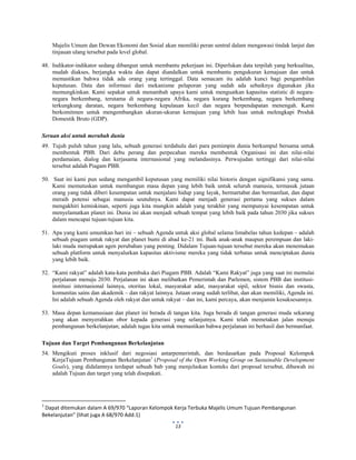  
 
13
Majelis Umum dan Dewan Ekonomi dan Sosial akan memiliki peran sentral dalam mengawasi tindak lanjut dan
tinjauan ulang tersebut pada level global.
48. Indikator-indikator sedang dibangun untuk membantu pekerjaan ini. Diperlukan data terpilah yang berkualitas,
mudah diakses, berjangka waktu dan dapat diandalkan untuk membantu pengukuran kemajuan dan untuk
memastikan bahwa tidak ada orang yang tertinggal. Data semacam itu adalah kunci bagi pengambilan
keputusan. Data dan informasi dari mekanisme pelaporan yang sudah ada sebaiknya digunakan jika
memungkinkan. Kami sepakat untuk menambah upaya kami untuk menguatkan kapasitas statistic di negara-
negara berkembang, terutama di negara-negara Afrika, negara kurang berkembang, negara berkembang
terkungkung daratan, negara berkembang kepulauan kecil dan negara berpendapatan menengah. Kami
berkomitmen untuk mengembangkan ukuran-ukuran kemajuan yang lebih luas untuk melengkapi Produk
Domestik Bruto (GDP).
Seruan aksi untuk merubah dunia
49. Tujuh puluh tahun yang lalu, sebuah generasi terdahulu dari para pemimpin dunia berkumpul bersama untuk
membentuk PBB. Dari debu perang dan perpecahan mereka membentuk Organisasi ini dan nilai-nilai
perdamaian, dialog dan kerjasama internasional yang melandasinya. Perwujudan tertinggi dari nilai-nilai
tersebut adalah Piagam PBB.
50. Saat ini kami pun sedang mengambil keputusan yang memiliki nilai historis dengan signifikansi yang sama.
Kami memutuskan untuk membangun masa depan yang lebih baik untuk seluruh manusia, termasuk jutaan
orang yang tidak diberi kesempatan untuk menjalani hidup yang layak, bermartabat dan bermanfaat, dan dapat
meraih potensi sebagai manusia seutuhnya. Kami dapat menjadi generasi pertama yang sukses dalam
mengakhiri kemiskinan, seperti juga kita mungkin adalah yang terakhir yang mempunyai kesempatan untuk
menyelamatkan planet ini. Dunia ini akan menjadi sebuah tempat yang lebih baik pada tahun 2030 jika sukses
dalam mencapai tujuan-tujuan kita.
51. Apa yang kami umumkan hari ini – sebuah Agenda untuk aksi global selama limabelas tahun kedepan – adalah
sebuah piagam untuk rakyat dan planet bumi di abad ke-21 ini. Baik anak-anak maupun perempuan dan laki-
laki muda merupakan agen perubahan yang penting. Didalam Tujuan-tujuan tersebut mereka akan menemukan
sebuah platform untuk menyalurkan kapasitas aktivisme mereka yang tidak terbatas untuk menciptakan dunia
yang lebih baik.
52. “Kami rakyat” adalah kata-kata pembuka dari Piagam PBB. Adalah “Kami Rakyat” juga yang saat ini memulai
perjalanan menuju 2030. Perjalanan ini akan melibatkan Pemerintah dan Parlemen, sistem PBB dan institusi-
institusi internasional lainnya, otoritas lokal, masyarakat adat, masyarakat sipil, sektor bisnis dan swasta,
komunitas sains dan akademik – dan rakyat lainnya. Jutaan orang sudah terlibat, dan akan memiliki, Agenda ini.
Ini adalah sebuah Agenda oleh rakyat dan untuk rakyat – dan ini, kami percaya, akan menjamin kesuksesannya.
53. Masa depan kemanusiaan dan planet ini berada di tangan kita. Juga berada di tangan generasi muda sekarang
yang akan menyerahkan obor kepada generasi yang selanjutnya. Kami telah memetakan jalan menuju
pembangunan berkelanjutan; adalah tugas kita untuk memastikan bahwa perjalanan ini berhasil dan bermanfaat.
Tujuan dan Target Pembangunan Berkelanjutan
54. Mengikuti proses inklusif dari negosiasi antarpemerintah, dan berdasarkan pada Proposal Kelompok
KerjaTujuan Pembangunan Berkelanjutan1
(Proposal of the Open Working Group on Sustainable Development
Goals), yang didalamnya terdapat sebuah bab yang menjelaskan konteks dari proposal tersebut, dibawah ini
adalah Tujuan dan target yang telah disepakati.
                                                            
1
 Dapat ditemukan dalam A 69/970 “Laporan Kelompok Kerja Terbuka Majelis Umum Tujuan Pembangunan 
Bekelanjutan” (lihat juga A 68/970 Add.1) 
 
