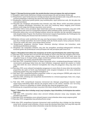  
 
18
Tujuan 5. Mencapai kesetaraan gender dan memberdayakan semua perempuan dan anak perempuan
5.1 Mengakhiri segala bentuk diskriminasi terhadap semua perempuan dan anak perempuan dimana saja
5.2 Mengeliminasi segala bentuk kekerasan terhadap perempuan dan anak perempuan pada ruang publik dan privat,
termasuk perdagangan (trafficking) dan seksual dan bentuk eksploitasi lainnya
5.3 Menghapukan segalasemua praktek-praktek yang membahayakan, seperti perkawinan anak, dini dan paksa dan
sunat pada perempuan
5.4 Menyadari dan menghargai pelayanandan kerja domestik yang tidak dibayar melalui penyediaan pelayanan
publik, kebijakan perlindungan infrastruktur dan sosial serta mendorong adanya tanggung jawab bersama
didalam rumah tangga dan keluarga yang pantas secara nasional
5.5 Memastikan bahwa semua perempuan dapat berpartisipasi penuh dan mendapat kesempatan yang sama untuk
kepemimpinan pada semua level pengambilan keputusan dalam kehidupan politik, ekonomi dan publik
5.6 Memastikan adanya akses universal terhadap kesehatan seksual dan reproduksi dan hak reproduksi sebagaimana
telah disepakati dalam Program Aksi Konferensi Internasional mengenai Kependudukan dan Pembangunan dan
Aksi Platform Beijing dan dokumen hasil dari konferensi review keduanya
5.aMelakukan reformasi untuk memberikan hak yang sama bagi perempuan terhadap sumber-sumber ekonomi dan
juga akses terhadap kepemilikan dan kontrol terhadap tanah dan bentuk property lainnya pelayanan finansial,
warisan dan sumber daya alam, sesuai dengan hukum nasional
5.b Memperbanyak penggunaan teknologi terapan, khususnya teknologi informasi dan komunikasi, untuk
mendukung pemberdayaan perempuan
5.c Mengadopsi dan menguatkan kebijakan yang jelas dan penegakkan perundang-undanganuntuk mendorong
kesetaraan gender dan pemberdayaan semua perempuan dan anak perempuan pada semua level
Tujuan 6. Memastikan ketersediaan dan manajemen air bersih yang berkelanjutan dan sanitasi bagi semua
6.1 Pada tahun 2030, mencapai akses universal dan adil terhadap air minum yang aman dan terjangkau untuk semua
6.2 Pada tahun 2030, mencapai akses terhadap sanitasi dan kebersihan yang layak dan adil untuk semua dan
mengakhiri buang air di tempat terbuka, dengan memberikan perhatian khusus pada kebutuhan perempuan dan
anak perempuan serta mereka yang berada dalam situasi rentan
6.3 Pada tahun 2030, memperbaiki kualitas air dengan mengurangi polusi, menghapuskanpembuangan limbah dan
meminimalisir pembuangan bahan kimia dan materi berbahaya, mengurangi separuh dari proporsi air limbah
yang tidak diolah dan secara substansial meningkatkan daur ulang dan penggunaan ulang yang aman secara
global
6.4 Pada tahun 2030, secara substantif meningkatkan penggunaan air secara efisien di semua sektor dan memastikan
pengambilan dan suplai air bersih yang berkelanjutan untuk mengatasi kelangkaan air dan secara substansial
mengurangi jumlah orang yang mengalami kelangkaan air
6.5 Pada tahun 2030, mengimplementasikan pengelolaan sumber air yang terintegrasi (IWRM) pada setiap level,
termasuk melalui kerjasama antarbatas selayaknya
6.6 Pada tahun 2020, melindungi dan memperbaiki ekosistemterkait air, termasuk pegunungan, hutan, rawa, sungai,
resapan air dan danau
6.a Pada tahun 2030, memperbanyak kerjasama internasional dan dukungan pengembangan kapasitas kepada
negara-negara berkembang dalam aktivitas dan program terkait air dan sanitasi, termasuk water harvesting,
desalinasi, efisiensi air, pengolahan air limbah, teknologi daur ulang dan penggunaan ulang
6.b Mendukung dan menguuatkan partisipasi masyarakat lokal dalam memperbaiki pengelolaan air dan sanitasi
Tujuan 7. Memastikan akses terhadap energi yang terjangkau, dapat diandalkan, berkelanjutan dan modern
bagi semua
7.1 Pada tahun 2030, memastikan adanya akses universal terhadap pelayanan energi yang terjangkau, dapat
diandalkan dan modern
7.2 Pada tahun 2030, meningkatkan secara substantif proporsi energi terbarukan dalam energi campuran global
7.3 Pada tahun 2030, menggandakan laju perbaikanefisiensi energi
7.aPada tahun 2030, memperbanya kerjasama internasional untuk memfasilitasi akses terhadap riset dan teknologi
energi bersih, termasuk energi terbarukan, efisiensi energi dan teknologi bahan bakar fosil yang lebih maju dan
bersih, dan mendorong investasi dalam infrastruktur energi dan teknologi energi bersih
 
