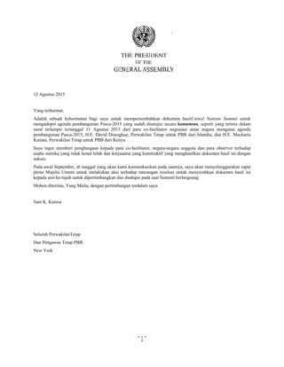  
 
1
12 Agustus 2015
Yang terhormat,
Adalah sebuah kehormatan bagi saya untuk mempersembahkan dokumen hasilUnited Nations Summit untuk
mengadopsi agenda pembangunan Pasca-2015 yang sudah disetujui secara konsensus, seperti yang tertera dalam
surat terlampir tertanggal 11 Agustus 2015 dari para co-fasilitator negosiasi antar negara mengenai agenda
pembangunan Pasca-2015, H.E. David Donoghue, Perwakilan Tetap untuk PBB dari Irlandia, dan H.E. Macharia
Kamau, Perwakilan Tetap untuk PBB dari Kenya.
Saya ingin memberi penghargaan kepada para co-fasilitator, negara-negara anggota dan para observer terhadap
usaha mereka yang tidak kenal lelah dan kerjasama yang konstruktif yang menghasilkan dokumen hasil ini dengan
sukses.
Pada awal September, di tanggal yang akan kami komunikasikan pada saatnya, saya akan menyelenggarakan rapat
pleno Majelis Umum untuk melakukan aksi terhadap rancangan resolusi untuk menyerahkan dokumen hasil ini
kepada sesi ke-tujuh untuk dipertimbangkan dan diadopsi pada saat Summit berlangsung.
Mohon diterima, Yang Mulia, dengan pertimbangan terdalam saya.
Sam K. Kutesa
Seluruh PerwakilanTetap
Dan Pengawas Tetap PBB
New York
 