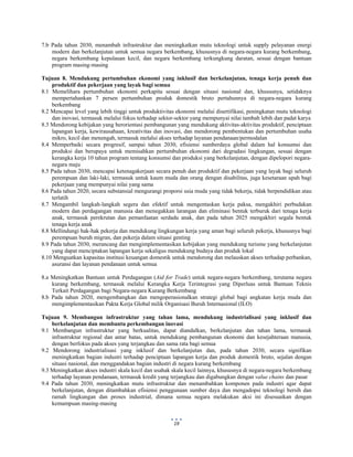  
 
19
7.b Pada tahun 2030, menambah infrastruktur dan meningkatkan mutu teknologi untuk supply pelayanan energi
modern dan berkelanjutan untuk semua negara berkembang, khususnya di negara-negara kurang berkembang,
negara berkembang kepulauan kecil, dan negara berkembang terkungkung daratan, sesuai dengan bantuan
program masing-masing
Tujuan 8. Mendukung pertumbuhan ekonomi yang inklusif dan berkelanjutan, tenaga kerja penuh dan
produktif dan pekerjaan yang layak bagi semua
8.1 Memelihara pertumbuhan ekonomi perkapita sesuai dengan situasi nasional dan, khususnya, setidaknya
mempertahankan 7 persen pertumbuhan produk domestik bruto pertahunnya di negara-negara kurang
berkembang
8.2 Mencapai level yang lebih tinggi untuk produktivitas ekonomi melalui disertifikasi, peningkatan mutu teknologi
dan inovasi, termasuk melalui fokus terhadap sektor-sektor yang mempunyai nilai tambah lebih dan padat karya
8.3 Mendorong kebijakan yang berorientasi pembangunan yang mendukung aktivitas-aktivitas produktif, penciptaan
lapangan kerja, kewirausahaan, kreativitas dan inovasi, dan mendorong pembentukan dan pertumbuhan usaha
mikro, kecil dan menengah, termasuk melalui akses terhadap layanan pendanaan/permodalan
8.4 Memperbaiki secara progresif, sampai tahun 2030, efisiensi sumberdaya global dalam hal konsumsi dan
produksi dan berupaya untuk memisahkan pertumbuhan ekonomi dari degradasi lingkungan, sesuai dengan
kerangka kerja 10 tahun program tentang konsumsi dan produksi yang berkelanjutan, dengan dipelopori negara-
negara maju
8.5 Pada tahun 2030, mencapai ketenagakerjaan secara penuh dan produktif dan pekerjaan yang layak bagi seluruh
perempuan dan laki-laki, termasuk untuk kaum muda dan orang dengan disabilitas, juga kesetaraan upah bagi
pekerjaan yang mempunyai nilai yang sama
8.6 Pada tahun 2020, secara substansial mengurangi proporsi usia muda yang tidak bekerja, tidak berpendidikan atau
terlatih
8.7 Mengambil langkah-langkah segera dan efektif untuk mengentaskan kerja paksa, mengakhiri perbudakan
modern dan perdagangan manusia dan menegakkan larangan dan eliminasi bentuk terburuk dari tenaga kerja
anak, termasuk perekrutan dan pemanfaatan serdadu anak, dan pada tahun 2025 mengakhiri segala bentuk
tenaga kerja anak
8.8 Mellindungi hak-hak pekerja dan mendukung lingkungan kerja yang aman bagi seluruh pekerja, khususnya bagi
perempuan buruh migran, dan pekerja dalam situasi genting
8.9 Pada tahun 2030, merancang dan mengimplementasikan kebijakan yang mendukung turisme yang berkelanjutan
yang dapat menciptakan lapangan kerja sekaligus mendukung budaya dan produk lokal
8.10 Menguatkan kapasitas institusi keuangan domestik untuk mendorong dan melauskan akses terhadap perbankan,
asuransi dan layanan pendanaan untuk semua
8.a Meningkatkan Bantuan untuk Perdagangan (Aid for Trade) untuk negara-negara berkembang, terutama negara
kurang berkembang, termasuk melalui Kerangka Kerja Terintegrasi yang Diperluas untuk Bantuan Teknis
Terkait Perdagangan bagi Negara-negara Kurang Berkembang
8.b Pada tahun 2020, mengembangkan dan mengoperasionalkan strategi global bagi angkatan kerja muda dan
mengimplementasikan Pakta Kerja Global milik Organisasi Buruh Internasional (ILO)
Tujuan 9. Membangun infrastruktur yang tahan lama, mendukung industrialisasi yang inklusif dan
berkelanjutan dan membantu perkembangan inovasi
9.1 Membangun infrastruktur yang berkualitas, dapat diandalkan, berkelanjutan dan tahan lama, termasuk
infrastruktur regional dan antar batas, untuk mendukung pembangunan ekonomi dan kesejahteraan manusia,
dengan berfokus pada akses yang terjangkau dan sama rata bagi semua
9.2 Mendorong industrialisasi yang inklusif dan berkelanjutan dan, pada tahun 2030, secara signifikan
meningkatkan bagian industri terhadap penciptaan lapangan kerja dan produk domestik bruto, sejalan dengan
situasi nasional, dan menggandakan bagian industri di negara kurang berkembang
9.3 Meningkatkan akses industri skala kecil dan usahak skala kecil lainnya, khususnya di negara-negara berkembang
terhadap layanan pendanaan, termasuk kredit yang terjangkau dan digabungkan dengan value chains dan pasar
9.4 Pada tahun 2030, meningkatkan mutu infrastruktur dan menambahkan komponen pada industri agar dapat
berkelanjutan, dengan ditambahkan efisiensi penggunaan sumber daya dan mengadopsi teknologi bersih dan
ramah lingkungan dan proses industrial, dimana semua negara melakukan aksi ini disesuaikan dengan
kemampuan masing-masing
 