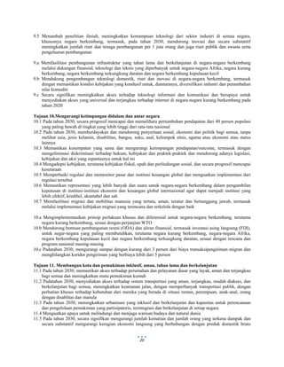  
 
20
9.5 Menambah penelitian ilmiah, meningkatkan kemampuan teknologi dari sektor industri di semua negara,
khususnya negara berkembang, termasuk, pada tahun 2030, mendorong inovasi dan secara substantif
meningkatkan jumlah riset dan tenaga pembangunan per 1 juta orang dan juga riset publik dan swasta serta
pengeluaran pembangunan
9.a Memfasilitasi pembangunan infrastruktur yang tahan lama dan berkelanjutan di negara-negara berkembang
melalui dukungan finansial, teknologi dan teknis yang diperbanyak untuk negara-negara Afrika, negara kurang
berkembang, negara berkembang terkungkung daratan dan negara berkembang kepulauan kecil
9.b Mendukung pengembangan teknologi domestik, riset dan inovasi di negara-negara berkembang, termasuk
dengan memastikan kondisi kebijakan yang kondusif untuk, diantaranya, diversifikasi industri dan penambahan
nilai komoditi
9.c Secara signifikan meningkatkan akses terhadap teknologi informasi dan komunikasi dan berupaya untuk
menyediakan akses yang universal dan terjangkau terhadap internet di negara-negara kurang berkembang pada
tahun 2020
Tujuan 10.Mengurangi ketimpangan didalam dan antar negara
10.1 Pada tahun 2030, secara progresif mencapai dan memelihara pertumbuhan pendapatan dari 40 persen populasi
yang paling bawah di tingkat yang lebih tinggi dari rata-rata nasional
10.2 Pada tahun 2030, memberdayakan dan mendorong penyertaan sosial, ekonomi dan politik bagi semua, tanpa
melihat usia, jenis kelamin, disabilitas, bangsa, suku, asal, kelompok etnis, agama atau ekonomi atau status
lainnya
10.3 Memastikan kesempatan yang sama dan mengurangi ketimpangan pendapatan/outcome, termasuk dengan
mengeliminasi diskriminasi terhadap hukum, kebijakan dan praktek-praktek dan mendorong adanya legislasi,
kebijakan dan aksi yang sepantasnya untuk hal ini
10.4 Mengadopsi kebijakan, terutama kebijakan fiskal, upah dan perlindungan sosial, dan secara progresif mencapai
kesetaraan
10.5 Memperbaiki regulasi dan memonitor pasar dan institusi keuangan global dan menguatkan implementasi dari
regulasi tersebut
10.6 Memastikan representasi yang lebih banyak dan suara untuk negara-negara berkembang dalam pengambilan
keputusan di institusi-institusi ekonomi dan keuangan global internasional agar dapat menjadi institusi yang
lebih efektif, kredibel, akuntabel dan sah
10.7 Memfasilitasi migrasi dan mobilitas manusia yang tertata, aman, teratur dan bertanggung jawab, termasuk
melalui implementasi kebijakan migrasi yang terencana dan terkelola dengan baik
10.a Mengimplementasikan prinsip perlakuan khusus dan diferensial untuk negara-negara berkembang, terutama
negara kurang berkembang, sesuai dengan perjanjian WTO
10.b Mendorong bentuan pembangunan resmi (ODA) dan aliran finansial, termasuk investasi asing langsung (FDI),
untuk negar-negara yang paling membutuhkan, terutama negara kurang berkembang, negara-negara Afrika,
negara berkembang kepulauan kecil dan negara berkembang terkungkung daratan, sesuai dengan rencana dan
program nasional masing-masing
10.c Padatahun 2030, mengurangi sampai dengan kurang dari 3 persen dari biaya transaksipengiriman migran dan
menghilangkan koridor pengiriman yang berbiaya lebih dari 5 persen
Tujuan 11. Membangun kota dan pemukiman inklusif, aman, tahan lama dan berkelanjutan
11.1 Pada tahun 2030, memastikan akses terhadap perumahan dan pelayanan dasar yang layak, aman dan terjangkau
bagi semua dan meningkatkan mutu pemukiman kumuh
11.2 Padatahun 2030, menyediakan akses terhadap sistem transportasi yang aman, terjangkau, mudah diakses, dan
berkelanjutan bagi semua, meningkatkan keamanan jalan, dengan memperbanyak transportasi publik, dengan
perhatian khusus terhadap kebutuhan dari mereka yang berada di situasi rentan, perempuan, anak-anal, orang
dengan disablitas dan manula
11.3 Pada tahun 2030, meningkatkan urbanisasi yang inklusif dan berkelanjutan dan kapasitas untuk perencanaan
dan pengelolaan pemukiman yang partisipatoris, terintegrasi dan berkelanjutan di setiap negara
11.4 Menguatkan upaya untuk melindungi dan menjaga warisan budaya dan natural dunia
11.5 Pada tahun 2030, secara signifikan mengurangi jumlah kematian dan jumlah orang yang terkena dampak dan
secara substantif mengurangi kerugian ekonomi langsung yang berhubungan dengan produk domestik bruto
 