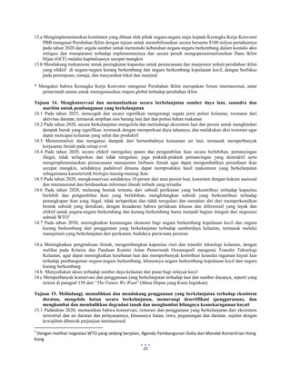  
 
22
13.a Mengimplementasikan komitmen yang dibuat oleh pihak negara-negara maju kepada Kerangka Kerja Konvensi
PBB mengenai Perubahan Iklim dengan tujuan untuk memobilisasikan secara bersama $100 milyar pertahunnya
pada tahun 2020 dari segala sumber untuk memenuhi kebutuhan negara-negara berkembang dalam konteks aksi
mitigasi dan transparansi terhadap implementasinya dan secara penuh mengoperasionalisasikan Dana Iklim
Hijau (GCF) melalui kapitalisasiya secepat mungkin
13.b Mendukung mekanisme untuk peningkatan kapasitas untuk perencanaan dan manjemen terkait perubahan iklim
yang efektif di negara-negara kurang berkembang dan negara berkembang kepulauan kecil, dengan berfokus
pada perempuan, remaja, dan masyarakat lokal dan marjinal
* Mengakui bahwa Kerangka Kerja Konvensi mengenai Perubahan Iklim merupakan forum internasional, antar
pemerintah utama untuk menegosiasikan respon global terhadap perubahan iklim
Tujuan 14. Mengkonservasi dan memanfaatkan secara berkelanjutan sumber daya laut, samudra dan
maritim untuk pembangunan yang berkelanjutan
14.1 Pada tahun 2025, mencegah dan secara signifikan mengurangi segala jenis polusi kelautan, terutama dari
aktivitas daratan, termasuk serpihan sisa barang laut dan dan polusi bahan makanan
14.2 Pada tahun 2020, secara berkelanjutan mengelola dan melindungi ekosistem laut dan pesisir untuk menghindari
dampak buruk yang signifikan, termasuk dengan memperkuat daya tahannya, dan melakukan aksi restorasi agar
dapat mencapai kelautan yang sehat dan produktif
14.3 Meminimalisir dan mengatasi dampak dari bertambahnya keasaman air laut, termasuk memperbanyak
kerjasama ilmiah pada setiap evel
14.4 Pada tahun 2020, secara efektif meregulasi panen dan pengambilan ikan secara berlebihan, pemancingan
illegal, tidak terlaporkan dan tidak teregulasi, juga praktek-praktek pemancingan yang destruktif serta
mengimplementasikan perencanaan manajemen berbasis ilmiah agar dapat mengembalikan persediaan ikan
secepat mungkin, setidaknya padalevel dimana dapat memproduksi hasil maksimum yang berkelanjutan
sebagaimana karasteristik biologis masing-masing ikan
14.5 Pada tahun 2020, mengkonservasi setidaknya 10 persen dari area pesisir laut, konsisten dengan hukum nasional
dan internasional dan berdasarkan informasi ilmiah terbaik yang tersedia
14.6 Pada tahun 2020, melarang bentuk tertentu dari subsidi perikanan yang berkontribusi terhadap kapasitas
berlebih dan pengambilan ikan yang berlebihan, menghilangkan subsidi yang berkontribusi terhadap
penangkapan ikan yang ilegal, tidak terlaporkan dan tidak teregulasi dan menahan diri dari memperkenalkan
bentuk subsidi yang demikian, dengan kesadaran bahwa perlakuan khusus dan diferensial yang layak dan
efektif untuk negara-negara berkembang dan kurang berkembang harus menjadi bagian integral dari negosiasi
subsidi WTO2
14.7 Pada tahun 2030, meningkatkan keuntungan ekonomi bagi negara berkembang kepulauan kecil dan negara
kurang berkembang dari penggunaan yang berkelanjutan terhadap sumberdaya kelautan, termasuk melalui
manajemen yang berkelanjutan dari perikanan, budidaya pariwisata perairan
14.a Meningkatkan pengetahuan ilmiah, mengembangkan kapasitas riset dan transfer teknologi kelautan, dengan
melihat pada Kriteria dan Panduan Komisi Antar Pemerintah Oceanografi mengenai Transfer Teknologi
Kelautan, agar dapat meningkatkan kesehatan laut dan memperbanyak kontribusi keaneka ragaman hayati laut
terhadap pembangunan negara-negara berkembang, khususnya negara berkembang kepulauan kecil dan negara
kurang berkembang
14.b Menyediakan akses terhadap sumber daya kelautan dan pasar bagi nelayan kecil
14.c Memperbanyak konservasi dan penggunaan yang berkelanjutan terhadap laut dan sumber dayanya, seperti yang
tertera di paragraf 158 dari “The Future We Want” (Masa Depan yang Kami Inginkan)
Tujuan 15. Melindungi, memulihkan dan mendukung penggunaan yang berkelanjutan terhadap ekosistem
daratan, mengelola hutan secara berkelanjutan, memerangi desertifikasi (penggurunan), dan
menghambat dan membalikkan degradasi tanah dan menghambat hilangnya keanekaragaman hayati
15.1 Padatahun 2020, memastikan bahwa konservasi, restorasi dan penggunaan yang berkelanjutan dari ekosistem
terrestrial dan air daratan dan pelayanannya, khususnya hutan, rawa, pegunungan dan daratan, sejalan dengan
kewajiban dibawah perjanjian internasional
                                                            
2
 Dengan melihat negosiasi WTO yang sedang berjalan, Agenda Pembangunan Doha dan Mandat Kementrian Hong 
Kong  
 