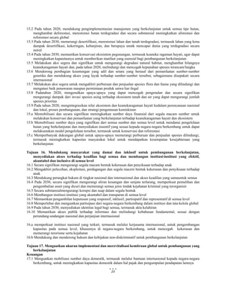  
 
23
15.2 Pada tahun 2020, mendukung pengimplementasian manajemen yang berkelanjutan untuk semua tipe hutan,
menghambat deforestasi, merestorasi hutan terdegradasi dan secara substansial meningkatkan aforestasi dan
reforestasi secara global
15.3 Pada tahun 2030, memerangi desertifikasi, merestorasi lahan dan tanah terdegradasi, termasuk lahan yang kena
dampak desertifikasi, kekeringan, kebanjiran, dan berupaya unutk mencapai dunia yang terdegradasi secara
netral
15.4 Pada tahun 2030, memastikan konservasi ekosistem pegunungan, termasuk keaneka ragaman hayati, agar dapat
meningkatkan kapasitasnya untuk memberikan manfaat yang esensial bagi pembangunan berkelanjutan
15.5 Melakukan aksi segera dan signifikan untuk mengurangi degradasi natural habitat, menghambat hilangnya
keanekaragaman hayati dan, pada tahun 2020, melindungi dan mencegah kepunahan spesies terancam/langka
15.6 Mendorong pembagian keuntungan yang adil dan setara yang berasal dari pemanfaatan sumber-sumber
genetika dan mendukung akses yang layak terhadap sumber-sumber tersebut, sebagaimana disepakati secara
internasional
15.7 Melakukan aksi segera untuk mengakhiri perburuan dan penjualan spesies flora dan fauna yang dilindungi dan
mengatasi baik penawaran maupun permintaan produk satwa liar ilegal
15.8 Padatahun 2020, mengenalkan upaya-upaya yang dapat mencegah pengenalan dan secara signifikan
mengurangi dampak dari invasi spesies asing terhadap ekosistem tanah dan air yang dapat mengurangi jumlah
spesies prioritas
15.9 Pada tahun 2020, mengintegrasikan nilai ekosistem dan keanekaragaman hayati kedalam perencanaan nasional
dan lokal, proses pembangunan, dan strategi pengentasan kemiskinan
15.a Memobilisasi dan secara signifikan meningkatkan sumber daya finansial dari segala macam sumber untuk
melakukan konservasi dan pemanfaatan yang berkelanjutan terhadap keanekaragaman hayati dan ekosistem
15.b Memobilisasi sumber daya yang signifikan dari semua sumber dan semua level untuk mendanai pengelolaan
hutan yang berkelanjutan dan menyediakan insentif yang sesuai kepada negara-negara berkembang untuk dapat
melaksanakan model pengelolaan tersebut, termasuk untuk konservasi dan reforestasi
15.c Memperbanyak dukungan global untuk upaya-upaya memerangi perburuan dan penjualan spesies dilindungi,
termasuk meningkatkan kapasitas masyarakat lokal untuk mendapatkan kesempatan kesejahteraan yang
berkelanjutan
Tujuan 16. Mendukung masyarakat yang damai dan inklusif untuk pembangunan berkelanjutan,
menyediakan akses terhadap keadilan bagi semua dan membangun institusi-institusi yang efektif,
akuntabel dan inclusive di semua level
16.1 Secara signifikan mengurangi segala macam bentuk kekerasan dan penyiksaan terhadap anak
16.2 Mengakhiri pelecehan, eksploitasi, perdagangan dan segala macem bentuk kekerasan dan penyiksaan terhadap
anak
16.3 Mendukung perangkat hukum di tingkat nasional dan internasional dan akses keadilan yang samauntuk semua
16.4 Pada 2030, secara signifikan mengurangi aliran keuangan dan senjata terlarang, memperkuat pemulihan dan
pengembalian asset yang dicuri dan memerangi semua jenis tindak kejahatan kriminal yang terorganisir
16.5 Secara substansialmengurangi korupsi dan suap dalam segala bentuk
16.6 Membangun institusi-institusi yang akuntabel dan transparan di semua level
16.7 Memastikan pengambilan keputusan yang responsif, inklusif, partisipatif dan representatif di semua level
16.8 Memperlebar dan menguatkan partisipasi dari negara-negara berkembang dalam institusi dan tata-kelola global
16.9 Pada tahun 2030, menyediakan identitas legal bagi semua, termasuk akta kelahiran
16.10 Memastikan akses publik terhadap informasi dan melindungi kebabasan fundamental, sesuai dengan
perundang-undangan nasional dan perjanjian internasional
16.a memperkuat institusi nasional yang terkait, termasuk melalui kerjasama internasional, untuk pengembangan
kapasitas pada semua level, khususnya di negara-negara berkembang, untuk mencegah kekerasan dan
memerangi terorisme serta kejahatan
16.b Mendukung dan mendorong hukum dan kebijakan non-diskriminatif untuk pembangunan berkelanjutan
Tujuan 17. Menguatkan ukuran implementasi dan merevitalisasi kemitraan global untuk pembangunan yang
berkelanjutan
Keuangan
17.1 Menguatkan mobilisasi sumber daya domestik, termasuk melalui bantuan internasional kepada negara-negara
berkembang, untuk meningkatkan kapasitas domestik dalam hal pajak dan pengumpulan pendapatan lainnya
 