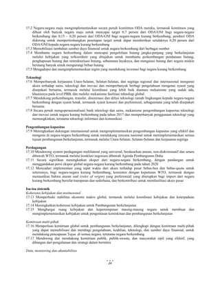  
 
24
17.2 Negara-negara maju mengimplementasikan secara penuh komitmen ODA mereka, termasuk komitmen yang
dibuat oleh banyak negara maju untuk mencapai target 0,7 persen dari ODA/GNI bagi negara-negara
berkembang dan 0,15 – 0,20 persen dari ODA/GNI bagi negara-negara kurang berkembang; pemberi ODA
didorong untuk mempertimbangkan penetapan target untuk dapat memberikan setidaknya 0,20 persen dari
ODA/GNI kepada negara-negara kurang berkembang
17.3 Memobilisasi tambahan sumber daya finansial untuk negara berkembang dari berbagai sumber
17.4 Membantu negara berkembang dalam mencapai pengelolaan hutang jangka-panjang yang berkelanjutan
melalui kebijakan yang terkoordinir yang ditujukan untuk membantu perkembangan pendanaan hutang,
penghapusan hutang dan restrukturisasi hutang, sebaimana layaknya, dan mengatasi hutang dari negara miskin
berutang banyak untuk mengurangi beban hutang
17.5 Mengadopsi dan mengimplementasikan regim yang mendukung investasi bagi negara kurang berkembang
Teknologi
17.6 Memperbanyak kerjasama Utara-Selatan, Selatan-Selatan, dan segitiga regional dan internasional mengenai
akses terhadap sains, teknologi dan inovasi dan memperbanyak berbagi pengetahuan mengenai syarat yang
disepakati bersama, termasuk melalui koordinasi yang lebih baik diantara mekanisme yang sudah ada,
khususnya pada level PBB, dan melalui mekanisme fasilitasi teknologi global
17.7 Mendukung perkembangan, transfer, diseminasi dan difusi teknologi ramah lingkungan kepada negara-negara
berkembang dengan syarat lunak, termasuk syarat konsesi dan preferensial, sebagaimana yang telah disepakati
bersama
17.8 Secara penuh mengoperasionalisasi bank teknologi dan sains, mekanisme pengembangan kapasitas teknologi
dan inovasi untuk negara kurang berkembang pada tahun 2017 dan memperbanyak penggunaan teknologi yang
memungkinkan, terutama teknologi informasi dan komunikasi
Pengembangan kapasitas
17.9 Meningkatkan dukungan internasional untuk mengimplementasikan pengembangan kapasitas yang efektif dan
mengena di negara-negara berkembang untuk mendukung rencana nasional untuk menimplementasikan semua
tujuan pembangunan berkelanjutan, termasuk melalui Utara-Selatan, Selatan-Selatan dan kerjasama segitiga
Perdagangan
17.10 Mendorong system perdagangan multilateral yang universal, berdasarkan aturan, non-diskriminatif dan setara
dibawah WTO, termasuk melalui konklusi negosiasi dibawah Agenda Pembangunan Doha
17.11 Secara signifikan meningkatkan ekspor dari negara-negara berkembang, dengan pandangan untuk
menggandakan porsi ekspor global negara-negara kurang berkembang pada tahun 2020
17.12 Menyadari implementasi yang tepat waktu dari akses terhadap pasar bebas-bea dan bebas-quota untuk
seterusnya, bagi negara-negara kurang berkembang, konsisten dengan keputusan WTO, termasuk dengan
memastikan bahwa aturan asal (rules of origin) yang preferensial yang diterapkan bagi import dari negara
kurang berkembang bersifat transparan dan sederhana, dan berkontribusi untuk memfasilitasi akses pasar
Isu-isu sistemik
Koherensi kebijakan dan institusional
17.13 Memperbaiki stabilitas ekonomi makro global, termasuk melalui koordinasi kebijakan dan keterpaduan
kebijakan
17.14 Meningkatkan koherensi kebijakan untuk Pambangunan berkelanjutan
17.15 Menghargai ruang kebijakan dan kepemimpinan masing-masing negara untuk membuat dan
mengimplementasikan kebijakan untuk pengentasan kemiskinan dan pembangunan berkelanjutan
Kemitraan multi-pihak
17.16 Memperluas kemitraan global untuk pembangunan berkelanjutan, dilengkapi dengan kemitraan multi-pihak
yang dapat memobilisasi dan membagi pengetahuan, keahlian, teknologi, dan sumber daya finansial, untuk
mendukung pencapaian Tujua di semua negara, terutama negara berkembang
17.17 Mendorong dan mendukung kemitraan publik, publik-swasta, dan masyarakat sipil yang efektif, yang
dibangun dari pengalaman dan strategi dalam bermitra
Data, monitoring dan akuntabilitas
 