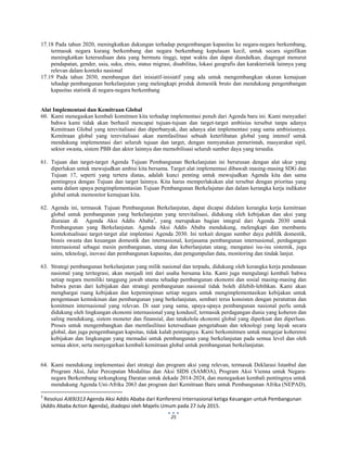  
 
25
17.18 Pada tahun 2020, meningkatkan dukungan terhadap pengembangan kapasitas ke negara-negara berkembang,
termasuk negara kurang berkembang dan negara berkembang kepulauan kecil, untuk secara signifikan
meningkatkan ketersediaan data yang bermutu tinggi, tepat waktu dan dapat diandalkan, diagregat menurut
pendapatan, gender, usia, suku, etnis, status migrasi, disabilitas, lokasi geografis dan karakteristik lainnya yang
relevan dalam konteks nasional
17.19 Pada tahun 2030, membangun dari inisiatif-inisiatif yang ada untuk mengembangkan ukuran kemajuan
tehadap pembangunan berkelanjutan yang melengkapi produk domestik bruto dan mendukung pengembangan
kapasitas statistik di negara-negara berkembang
Alat Implementasi dan Kemitraan Global
60. Kami menegaskan kembali komitmen kita terhadap implementasi penuh dari Agenda baru ini. Kami menyadari
bahwa kami tidak akan berhasil mencapai tujuan-tujuan dan target-target ambisius tersebut tanpa adanya
Kemitraan Global yang terevitalisasi dan diperbanyak, dan adanya alat implementasi yang sama ambisiusnya.
Kemitraan global yang terevitalisasi akan memfasilitasi sebuah keterlibatan global yang intensif untuk
mendukung implementasi dari seluruh tujuan dan target, dengan menyatukan pemerintah, masyarakat sipil,
sektor swasta, sistem PBB dan aktor lainnya dan memobilisasi seluruh sumber daya yang tersedia.
61. Tujuan dan target-target Agenda Tujuan Pembangunan Berkelanjutan ini berurusan dengan alat ukur yang
diperlukan untuk mewujudkan ambisi kita bersama. Target alat implementasi dibawah masing-masing SDG dan
Tujuan 17, seperti yang tertera diatas, adalah kunci penting untuk mewujudkan Agenda kita dan sama
pentingnya dengan Tujuan dan target lainnya. Kita harus memperlakukan alat tersebut dengan prioritas yang
sama dalam upaya pengimplementasian Tujuan Pembangunan Berkelajutan dan dalam kerangka kerja indikator
global untuk memonitor kemajuan kita.
62. Agenda ini, termasuk Tujuan Pembangunan Berkelanjutan, dapat dicapai didalam kerangka kerja kemitraan
global untuk pembangunan yang berkelanjutan yang terevitalisasi, didukung oleh kebijakan dan aksi yang
diuraian di Agenda Aksi Addis Ababa3
, yang merupakan bagian integral dari Agenda 2030 untuk
Pembangunan yang Berkelanjutan. Agenda Aksi Addis Ababa mendukung, melengkapi dan membantu
kontekstualisasi target-target alat implentasi Agenda 2030. Ini terkait dengan sumber daya publilk domestik,
bisnis swasta dan keuangan domestik dan internasional, kerjasama pembangunan internasional, perdagangan
internasional sebagai mesin pembangunan, utang dan keberlanjutan utang, mengatasi isu-isu sistemik, juga
sains, teknologi, inovasi dan pembangunan kapasitas, dan pengumpulan data, monitoring dan tindak lanjut.
63. Strategi pembangunan berkelanjutan yang milik nasional dan terpadu, didukung oleh kerangka kerja pendanaan
nasional yang teritegrasi, akan menjadi inti dari usaha bersama kita. Kami juga mengulangi kembali bahwa
setiap negara memiliki tanggung jawab utama tehadap pembangunan ekonomi dan sosial masing-masing dan
bahwa peran dari kebijakan dan strategi pembangunan nasional tidak boleh dilebih-lebihkan. Kami akan
menghargai ruang kebijakan dan kepeminpinan setiap negara untuk mengimplementasikan kebijakan untuk
pengentasan kemiskinan dan pembangunan yang berkelanjutan, sembari terus konsisten dengan peratutran dan
komitmen internasional yang relevan. Di saat yang sama, upaya-upaya pembangunan nasional perlu untuk
didukung oleh lingkungan ekonomi internasional yang kondusif, termasuk perdagangan dunia yang koheren dan
saling mendukung, sistem moneter dan finansial, dan tatakelola ekonomi global yang diperkuat dan diperluas.
Proses untuk mengembangkan dan memfasilitasi ketersediaan pengetahuan dan teknologi yang layak secara
global, dan juga pengembangan kapsitas, tidak kalah pentingnya. Kami berkomitmen untuk mengejar koherensi
kebijakan dan lingkungan yang memadai untuk pembangunan yang berkelanjutan pada semua level dan oleh
semua aktor, serta menyegarkan kembali kemitraan global untuk pembangunan berkelanjutan.
64. Kami mendukung implementasi dari strategi dan program aksi yang relevan, termasuk Deklarasi Istanbul dan
Program Aksi, Jalur Percepatan Modalitas dan Aksi SIDS (SAMOA), Program Aksi Vienna untuk Negara-
negara Berkembang terkungkung Daratan untuk dekade 2014-2024, dan menegaskan kembali pentingnya untuk
mendukung Agenda Uni-Afrika 2063 dan program dari Kemitraan Baru untuk Pembangunan Afrika (NEPAD),
                                                            
3
 Resolusi AJ69J313 Agenda Aksi Addis Ababa dari Konferensi Internasional ketiga Keuangan untuk Pembangunan  
(Addis Ababa Action Agenda), diadopsi oleh Majelis Umum pada 27 July 2015. 
 