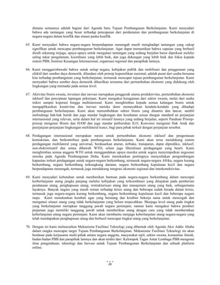  
 
26
dimana semuanya adalah bagian dari Agenda baru Tujuan Pembangunan Berkelanjutan. Kami menyadari
bahwa ada tantangan yang besar terhadap pencapaian dari perdamaian dan pembangunan berkelanjutan di
negara-negara dalam konflik dan situasi paska-konflik.
65. Kami menyadari bahwa negara-negara berpendapatan menengah masih menghadapi tantangan yang cukup
signifikan untuk mencapai pembangunan berkelanjutan. Agar dapat memastikan bahwa capaian yang berhasil
diraih sekarang terjaga, upaya-upaya untuk mengatasi tantangan yang sedang berjalan harus diperkuat melalui
saling tukar pengalaman, koordinasi yang lebih baik, dan juga dukungan yang lebih baik dan fokus kepada
sistem PBB, Institusi Keuangan Internasional, organisasi regional dan parapihak lainnya.
66. Kami menggarisbawahi bahwa untuk setiap negara, kebijakan publik dan mobilisasi dan penggunaan yang
efektif dari sumber daya domestik, dilandasi oleh prinsip kepemilikan nasional, adalah pusat dari usaha bersama
kita terhadap pembangunan yang berkelanjutan, termasuk mencapai tujuan pembangunan berkelanjutan. Kami
menyadari bahwa sumber daya domestik dihasilkan terutama dari pertumbuhan ekonomi yang didukung oleh
lingkungan yang memadai pada semua level.
67. Aktivitas bisnis swasta, investasi dan inovasi merupakan penggerak utama produktivitas, pertumbuhan ekonomi
inklusif dan penciptaan lapangan pekerjaan. Kami mengakui keragaman dari sektor swasta, mulai dari usaha
mikro sampai koperasi hingga multinasional. Kami menghimbau kepada semua kalangan bisnis untuk
mengaplikasikan kreativitas dan inovasi mereka demi memecahkan kendala-kendala yang dihadapi
pembangunan berkelanjutan. Kami akan menumbuhkan sektor bisnis yang dinamis dan lancar, sambil
melindungi hak-hak buruh dan juga standar lingkungan dan kesehatan sesuai dnegan standard an perjanjian
internasional yang relevan, serta dalam hal ini inisiatif lainnya yang sedang berjalan, seperti Panduan Prinsip-
prinsip mengenai Bisnis dan HAM dan juga standar perburuhan ILO, Konvensi mengenai Hak Anak dan
peerjanjian-perjanjian lingkungan multilateral kunci, bagi para pihak terkait dengan perjanjian tersebut.
68. Perdagangan internasional merupakan mesin untuk pertumbuhan ekonomi inklusif dan pengentasan
kemiskinan, dan berkontribusi pada pembangunan berkelanjutan. Kami akan terus mendukung sistem
perdagangan multilateral yang universal, berdasarkan aturan, terbuka, transparan, dapat diprediksi, inklusif,
non-diskriminatif dan setara dibawah WTO, selain juga liberalisasi perdagangan yang bearti. Kami
menghimbau semua anggota WTO untuk menggandakan upaya mereka untuk segera menyimpulkan negosiasi
mereka pada Agenda Pembangunan Doha. Kami menekankan pentingnya menyediakan pengembangan
kapasitas terkait perdagangan untuk negara-negara berkembang, termasuk negara-negara Afrika, negara kurang
berkembang, negara berkembang terkungkung daratan, negara berkembang kepulauan kecil dan negara
berpendapatan menengah, termasuk juga mendukung integrasi ekonomi regional dan interkonektivitas.
69. Kami menyadari kebutuhan untuk memberikan bantuan pada negara-negara berkembang dalam mencapai
kerberlanjutan utang jangka panjang melalui kebijakan yang terkoordinasi yang ditujukan pada pemberian
pendanaan utang, penghapusan utang, restrukturisasi utang dan manajemen utang yang baik, sebaigaimana
layaknya. Banyak negara yang masih rentan terhadap krisis utang dan beberapa sudah berada dalam krisis,
termasuk juga negara-negara kurang berkembang, negara berkembang kepulauan kecil dan beberapa negara
maju. Kami menekankan kembali agar yang berutang dan kreditor bekerja sama untuk mencegah dan
mengatasi situasi utang yang tidak berkelanjutan yang belum terpecahkan. Menjaga level utang pada tingkat
yang berkelanjutan merupkan tanggung jawab negara peminjam; namun kami mengakui bahwa pemberi
pinjaman juga memiliki tanggung jawab untuk memberikan utang dengan cara yang tidak memberatkan
keberlanjutan utang negara peminjam. Kami akan membantu menjaga keberlanjutan utang negara-negara yang
telah mendapatkan penghapusan utang dan berhasil mencapai tingkat utang yang berkelanjutan.
70. Dengan ini kami meluncurkan Mekanisme Fasilitasi Teknologi yang dibentuk oleh Agenda Aksi Addis Ababa
dalam rangka mencapai target Tujuan Pembangunan Berkelanjutan. Mekanisme Fasilitasi Teknologi ini akan
berdasar pada kerjasama multi-pihak antara negara anggota, masyarakat sipil, sektor swasta, komunitas ilmiah,
badan-badan PBB dan parapihak lainnya dan akan terdiri dari: Kelompok Tugas Antar Lembaga PBB mengenai
ilmu pengetahuan, teknologi dan Inovasi untuk Tujuan Pembangunan Berkelanjutan dan sebuah platform
online.
 