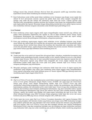  
 
29
berbagai macam data, termasuk informasi observasi bumi dan geospasial, sambil juga memastikan adanya
kepemilikan nasional dalam mendukung dan memantau kemajuan.
77. Kami berkomitmen untuk terlibat penuh dalam melakukan review kemajuan yang dicapai secara regular dan
inklusif di level sub-nasional, nasional, regional dan global. Kami akan sebisa mungkin mengambil dari
jaringan yang sudah ada dari institusi dan mekanisme tinjak lanjut dan review. Laporan nasional yang
dihasilkan akan memungkinkan terjadinya penilaian dari kemajuan yang dicapai dan mengidentifikasi kendala
pada tingkat global dan regional. Bersamaan dengan dialog-dialog nasional dan review global, laporan nasional
akan memberikan informasi mengenai rekomendasi untuk ditindak lanjuti pada berbagai level.
Level Nasional
78. Kami mendorong semua negara anggota untuk segera mengembangkan respon nasional yang ambisius tapi
praktis untuk keseluruhan implementasi dari Agenda ini. Hal ini dapat membantu transisi menuju Tujuan
Pembangunan Berkelanjutan dan membangun dari instrument-instrumen yang sudah ada, seperti strategi
pembangunan nasional dan pembangunan berkelanjutan, sebagaimana pantasnya.
79. Kami juga mendorong negara-negara anggota untuk melakukan review terhadapa kemajuan yang dicapai
secara berkala dan inklusif pada level nasional dan sub-nasional yang yang dipelopori oleh pemerintah negara
masing-masing. Review tersebut harus didasari dari kontribusi dari masyarakat adat, mesyarakat sipil. Sektor
swasta dan para-pihak lainnya, sejalan dengan kondisi, kebijakan dan prioritas nasional. Parlemen nasionaldan
juga institusi lainnya juga dapat dilibatkan untuk mendukung proses ini.
Level regional
80. Tindak lanjut dan review pada level regional dan sub-regional dapat, selayaknya, memberikan kesempatan yang
bermanfaat untuk pembelajaran bersama, termasuk melalui review sukarela, berbagi best-practices dan diskusi
mengenai target bersama. Dalam hal ini kami menyambut kerjasama komisi dan organisasi regional dan sub-
regional. Proses-proses regional yang inklusif akan mengambil dari review tingkat nasional dan akan
berkontribusi kepada tindak lanjut dan review pada level global, termasuk High Level Political Forum
mengenai pembangunan yang berkelanjutan.
81. Menyadari pentingnya untuk membangun dari mekanisme tindak lanjut dan review di tingkat regional dan
memberikan ruang kebijakan yang cukup, kami mendorong semua negara anggota untuk mengindentifikasi
forum regional yang paling sesuai untuk pelibatan proses ini. Komisi regional PBB juga didorong untuk terus
mendukung negara-negara anggota dalam hal ini.
Level global
82. High Level Political Forum akan mendapatkan peran sentral dalam mengawasi jaringan proses tindak lanjut dan
review di level global, bekerjasama dengan Majelis Umum, ECOSOC dan organ-organ dan forum-forum
lainnya yang relevan, sesuai dengan masing-masing mandat. High Level Political Forum juga akan
memfasilitasi saling berbagi pengalaman, termasuk cerita sukses, kendala, dan pembelajaran, dan memberikan
kepemimpinan, panduan, dan rekomendasi politis untuk tindak lanjut. Forum ini juga akan mendukung sistem
koherensi dan koordinasi untuk kebijakan pembangunan berkelanjutan. Juga akan memastikan bahwa Agenda
Tujuan Pembangunan Berkelanjutan tetap relevan dan ambisius dan harus fokus terhadap penilaian terhadap
kemajuan, capaian dan kendala yang dihadapi oleh negara-negara berkembang dan juga isu-isu baru. Akan
dibuat hubungan-hubungan yang efektif bersamaan dengan pengaturan tindak lanjut dan review dari semua
konferensi dan proses PBB yang relevan, termasuk mengenai LDCs, SIDS dan LLDCs.
83. Tindak lanjut dan review pada High Level Political Forumakan diumumkan oleh Laporan Kemajuan SDG
tahunan yang disiapkan oleh Sekretaris Jendral yang berkerja sama dengan sistem PBB, berdasarkan kerangka
kerja indikator global dan data yang diproduksi oleh sistem statistik nasional dan informasi yang dikumpulkan
pada level regional. High Level Political Forum juga akan mendapat informasi dari Laporan Pembangunan
Berkelanjutan Global, yang akan memperkuat hubungan sains dan kebijakan dan dapat memberikan instrument
yang berdasarkan bukti yang kuat untuk mendukung para pembuat kebijakan dalam mendorong pengentasan
 