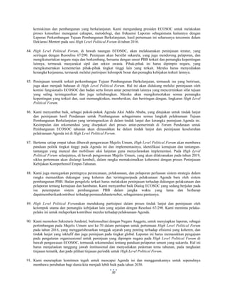 
 
30
kemiskinan dan pembangunan yang berkelanjutan. Kami mengundang presiden ECOSOC untuk melakukan
proses konsultasi meneganai cakupan, metodologi, dan frekuensi Laporan sebagaimana kaitannya dengan
Laporan Perkembangan Tujuan Pembangunan Berkelanjutan, hasil pertemuan ini seharusnya tercermin dalam
Deklarasi Menteri pada sesi High Level Political Forum di tahun 2016.
84. High Level Political Forum, di bawah naungan ECOSOC, akan melaksanakan peninjauan teratur, yang
seiringan dengan Resoulisu 67/290. Peninjuan akan bersifat sukarela, yang juga mendorong pelaporan, dan
mengikutsertakan negara maju dan berkembang, bersama dengan unsur PBB terkait dan pemangku kepentingan
lainnya, termasuk masyarakat sipil dan sektor swasta. Pihak-pihak ini harus dipimpin negara, yang
mengikutsertakan kementerian pihak-pihak tingkat tinggi lain yang terkait. Mereka harus menyediakan
kerangka kerjasama, termasuk melalui partisipasi kelompok besar dan pemagku kebijakan terkait lainnya.
85. Peninjauan tematik terkait perkembangan Tujuan Pembangunan Berkelanjutan, termasuk isu yang beririsan,
juga akan menjadi bahasan di High Level Political Forum. Hal ini akan didukung melalui peninjauan oleh
komisi fungsionalis ECOSOC dan badan serta forum antar pemerintah lainnya yang mencerminkan sifat tujuan
yang saling terintegrasikan dan juga terhubungkan. Mereka akan mengikutsertakan semua pemangku
kepentingan yang terkait dan, saat memungkinkan, memberikan, dan beriringan dengan, lingkaran High Level
Political Forum.
86. Kami menyambut baik, sebagai pokok-pokok Agenda Aksi Addis Ababa, yang ditujukan untuk tindak lanjut
dan peninjauan hasil Pendanaan untuk Pembangunan sebagaimana semua langkah pelaksanaan Tujuan
Pembangunan Berkelanjutan yang terintegrasikan di dalam tindak lanjut dan kerangka peninjuan Agenda ini.
Kesimpulan dan rekomendasi yang disepakati dari proses antar-pemerintah di Forum Pendanaan untuk
Pembangunan ECOSOC tahunan akan dimasukkan ke dalam tindak lanjut dan peninjauan keseluruhan
pelaksanaan Agenda ini di High Level Political Forum.
87. Bertemu setiap empat tahun dibawah pengawasan Majelis Umum, High Level Political Forum akan membawa
panduan politik tingkat tinggi pada Agenda ini dan implementasinya, identifikasi kemajuan dan tantangan-
tantangan yang muncul dan mobilisasi aksi lanjutan guna menyelaraskan implementasi. Pada High Level
Political Forum selanjutnya, di bawah pengawasan Majelis Umum, yang akan dilaksanakan pada tahun 2019,
siklus pertemuan akan diulangi kembali, dalam rangka memaksimalkan koherensi dengan proses Peninjauan
Kebijakan Komperhensif Empat-Tahunan.
88. Kami juga menegaskan pentingnya perencanaan, pelaksanaan, dan pelaporan perluasan sistem strategis dalam
rangka memastikan dukungan yang koheren dan terintegrasipada pelaksanaan Agenda baru oleh sistem
pembangunan PBB. Badan pengelola terkait harus melakukan peninjauan terhadap dukungan pelaksanaan dan
pelaporan tentang kemajuan dan hambatan. Kami menyambut baik Dialog ECOSOC yang sedang berjalan pada
isu penempatan sistem pembangunan PBB dalam jangka waktu yang lama dan berharap
dapatmemberikankontribusi terhadap permasalahantersebut, sebagaimana pantasnya.
89. High Level Political Forumakan mendukung partisipasi dalam proses tindak lanjut dan peninjauan oleh
kelompok utama dan pemangku kebijakan lain yang sejalan dengan Resolusi 67/290. Kami meminta pelaku-
pelaku ini untuk melaporkan kontribusi mereka terhadap pelaksanaan Agenda.
90. Kami memohon Sekretaris Jenderal, berkonsultasi dengan Negara Anggota, untuk menyiapkan laporan, sebagai
pertimbangan pada Majelis Umum sesi ke-70 dalam persiapan untuk pertemuan High Level Political Forum
pada tahun 2016, yang menggarisbesarkan tonggak sejarah yang penting terhadap efisiensi yang koheren, dan
tindak lanjut yang inklufif dan juga peninjuan pada tingkat global. Laporan ini harus memasukkan pengajuan
pada pengaturan organisasional untuk peninjuan yang dipimpin negara pada High Level Political Forum di
bawah pengawasan ECOSOC, termasuk rekomendasi tentang panduan pelaporan umum yang sukarela. Hal ini
harus menjelaskan tanggung jawab institusional dan menyediakan pedoman tema tahunan, pada rangkaian
tinjauan tematik, dan pada pilihan tinjauan periodik untuk High Level Political Forum.
91. Kami menetapkan komitmen teguh untuk mencapai Agenda ini dan menggunakannya untuk sepenuhnya
membawa perubahan bagi dunia kita menjadi lebih baik pada tahun 2030.
 