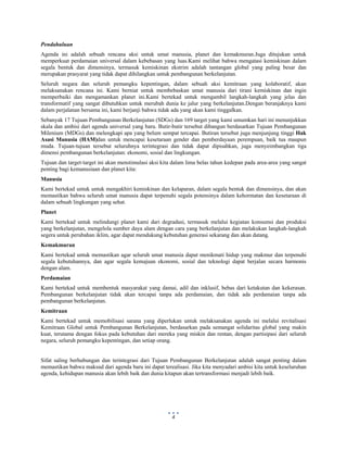  
 
4
Pendahuluan
Agenda ini adalah sebuah rencana aksi untuk umat manusia, planet dan kemakmuran.Juga ditujukan untuk
memperkuat perdamaian universal dalam kebebasan yang luas.Kami melihat bahwa mengatasi kemiskinan dalam
segala bentuk dan dimensinya, termasuk kemiskinan ekstrim adalah tantangan global yang paling besar dan
merupakan prasyarat yang tidak dapat dihilangkan untuk pembangunan berkelanjutan.
Seluruh negara dan seluruh pemangku kepentingan, dalam sebuah aksi kemitraan yang kolaboratif, akan
melaksanakan rencana ini. Kami berniat untuk membebaskan umat manusia dari tirani kemiskinan dan ingin
memperbaiki dan mengamankan planet ini.Kami bertekad untuk mengambil langkah-langkah yang jelas dan
transformatif yang sangat dibutuhkan untuk merubah dunia ke jalur yang berkelanjutan.Dengan beranjaknya kami
dalam perjalanan bersama ini, kami berjanji bahwa tidak ada yang akan kami tinggalkan.
Sebanyak 17 Tujuan Pembangunan Berkelanjutan (SDGs) dan 169 target yang kami umumkan hari ini menunjukkan
skala dan ambisi dari agenda universal yang baru. Butir-butir tersebut dibangun berdasarkan Tujuan Pembangunan
Milenium (MDGs) dan melengkapi apa yang belum sempat tercapai. Butiran tersebut juga menjunjung tinggi Hak
Asasi Manusia (HAM)dan untuk mencapai kesetaraan gender dan pemberdayaan perempuan, baik tua maupun
muda. Tujuan-tujuan tersebut seluruhnya terintegrasi dan tidak dapat dipisahkan, juga menyeimbangkan tiga
dimensi pembangunan berkelanjutan: ekonomi, sosial dan lingkungan.
Tujuan dan target-target ini akan menstimulasi aksi kita dalam lima belas tahun kedepan pada area-area yang sangat
penting bagi kemanusiaan dan planet kita:
Manusia
Kami bertekad untuk untuk mengakhiri kemiskinan dan kelaparan, dalam segala bentuk dan dimensinya, dan akan
memastikan bahwa seluruh umat manusia dapat terpenuhi segala potensinya dalam kehormatan dan kesetaraan di
dalam sebuah lingkungan yang sehat.
Planet
Kami bertekad untuk melindungi planet kami dari degradasi, termasuk melalui kegiatan konsumsi dan produksi
yang berkelanjutan, mengelola sumber daya alam dengan cara yang berkelanjutan dan melakukan langkah-langkah
segera untuk perubahan iklim, agar dapat mendukung kebutuhan generasi sekarang dan akan datang.
Kemakmuran
Kami bertekad untuk memastikan agar seluruh umat manusia dapat menikmati hidup yang makmur dan terpenuhi
segala kebutuhannya, dan agar segala kemajuan ekonomi, sosial dan teknologi dapat berjalan secara harmonis
dengan alam.
Perdamaian
Kami bertekad untuk membentuk masyarakat yang damai, adil dan inklusif, bebas dari ketakutan dan kekerasan.
Pembangunan berkelanjutan tidak akan tercapai tanpa ada perdamaian, dan tidak ada perdamaian tanpa ada
pembangunan berkelanjutan.
Kemitraan
Kami bertekad untuk memobilisasi sarana yang diperlukan untuk melaksanakan agenda ini melalui revitalisasi
Kemitraan Global untuk Pembangunan Berkelanjutan, berdasarkan pada semangat solidaritas global yang makin
kuat, terutama dengan fokus pada kebutuhan dari mereka yang miskin dan rentan, dengan partisipasi dari seluruh
negara, seluruh pemangku kepentingan, dan setiap orang.
Sifat saling berhubungan dan terintegrasi dari Tujuan Pembangunan Berkelanjutan adalah sangat penting dalam
memastikan bahwa maksud dari agenda baru ini dapat terealisasi. Jika kita menyadari ambisi kita untuk keseluruhan
agenda, kehidupan manusia akan lebih baik dan dunia kitapun akan tertransformasi menjadi lebih baik.
 