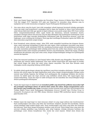  
 
5
DEKLARASI
Pembukaan
1. Kami, para Kepala Negara dan Pemerintahan dan Perwakilan Tinggi, bertemu di Markas Besar PBB di New
York dari tanggal 25-27 September 2015 pada saat Organisasi ini merayakan ulang tahunnya yang ke
tujuhpuluh, hari ini telah memutuskan serangkaian Tujuan Pembangunan Berkelanjutan baru.
2. Atas nama rakyat yang kita layani, kami telah mengadopsi sebuah keputusan bersejarah terhadap seperangkat
tujuan dan target yang komprehensif, menjangkau jauh ke depan dan berpihak ke rakyat. Kami berkomitmen
untuk bekerja tidak kenal lelah agar agenda ini dapat terlaksana secara penuh sampai tahun 2030. Kami melihat
bahwa mengentaskankemiskinan dalam segala bentuk dan dimensinya, termasuk kemiskinan ekstrim,
merupakan tantangan terbesar dan prasyarat yang tak dapat dihilangkan bagi pembangunan berkelanjutan. Kami
berkomitmen untuk dapat mencapai pembangunan berkelanjutan pada tiga dimensinya–ekonomi, sosial dan
lingkungan–secara seimbang dan terintegrasi. Kami juga akan membangun berdasarkan capaian dari MDGs dan
akan meneruskan yang belum sempat tercapai.
3. Kami bermaksud, antara sekarang sampai tahun 2030, untuk mengakhiri kemiskinan dan kelaparan dimana-
mana; untuk memerangi ketimpangan di dalam dan antar negara; untuk membangun masyarakat yang damai,
adil, dan inklusif; untuk melindungi HAM dan mendukung kesetaraan gender dan pemberdayaan perempuan;
dan untuk memastikan perlindungan hakiki terhadap planet bumi dan sumber daya alamnya. Kami juga akan
menciptakan kondisi untuk menjamin pertumbuhan ekonomi yang berkelanjutan, inklusif dan terjaga, membagi
kemakmuran dan pekerjaan yang layak untuk semua, dengan mempertimbangkan berbagai level pembangunan
nasional dan kapasitas.
4. Selagi kita menyusuri perjalanan ini, kami berjanji bahwa tidak akanada yang ditinggalkan. Menyadari bahwa
kehormatan dari manusia adalah fundamental, kami ingin melihat tujuan-tujuan dan target-target ini berlaku
bagi seluruh bangsa dan rakyat dan untuk semua segmen masyarakat. Dan kami akan berusaha untuk
menjangkau mereka yang paling belakang terlebih dahulu.
5. Ini adalah sebuah agenda dengan cakupan dan signifikansi yang belum terjangkau sebelumnya. Agenda ini telah
diterima oleh seluruh negara dan dapat diaplikasikan untuk semua, dengan mempertimbangkan berbagai realita
nasional yang berbeda, kapasitas dan berbagai level pembangunan dan menghargai kebijakan dan prioritas
nasional. Ini adalah tujuan dan target universal yang melibatkan seluruh dunia, baik negara-negara maju
maupun berkembang. Tujuan dan target ini sudah terintegrasi dan tak terpisahkan dan menyeimbangkan ketiga
dimensi pembangunan berkelanjutan.
6. Tujuan dan target-target ini adalah hasil dari konsultasi publik yang intensif dan pelibatan masyarakat sipil
dan pemangku kepentingan lainnya di seluruh dunia selama dua tahun, dengan mengutamakan suara
dari mereka yang termiskin dan rentan. Konsultasi tersebut termasuk kerja yang baik oleh Kelompok Kerja
Terbuka Majelis Umum untuk Pembangunan Berkelanjutan (General Assembly Open Working Group on
Sustainable Development) dan oleh PBB, dimana Sekretaris Jenderal PBB memberikan laporan sintesisnya
pada Desember 2014.
Visi kita
7. Didalam tujuan dan target-target ini, kami menyusun sebuah visi yang sangat ambisius dan transformasional.
Kami membayangkan suatu dunia yang bebas dari kemiskinan, kelaparan, penyakit dan keserakahan, dimana
seluruh kehidupan dapat tumbuh dengan subur. Kami membayangkan suatu dunia yang bebas dari ketakutan
dan kekerasan. Suatu dunia dengan kemampuan membaca yang universal. Dunia dengan akses yang setara dan
universal terhadap pendidikan yang berkualitas pada setiap tingkatan, terhadap pelayanan kesehatan dan
perlindungan sosial, dimana kesejahteraan fisik, mental dan sosial terjamin. Sebuah dunia dimana kita
 