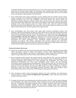  
 
6
menegaskan kembali komitmen kita mengenai hak atas air minum dan sanitas dan dimana terdapat lingkungan
yang bersih; dan dimana terdapat pangan yang bercukupan, aman, terjangkau dan bernutrisi. Dunia dimana
habitat manusia bisa hidup aman, bertahan dan berkelanjutan, dan dimana terdapat akses universal terhadap
energi yang terjangkau, dapat diandalkan, dan berkelanjutan.
8. Kami membayangkan dunia dengan penghargaan universal terhadap HAM dan martabat manusia, hukum,
keadilan, kesetaraan dan non-diskriminasi, penghargaan terhadap keberagaman suku, etnis dan budaya; dan
terhadap kesempatan yang sama yang mengijinkan secara penuh realisasi dari potensi manusia dan
berkontribusi terhadap kemakmuran bersama. Sebuah dunia yang berinvestasi pada anak-anak dan dimana
setiap anak dapat tumbuh dengan bebas dari kekerasan dan eksploitasi. Dunia dimana setiap perempuan dapat
menikmati secara penuh kesetaraan gender dan seluruh kendala legal, sosial dan ekonomi terhadap
pemberdayaan mereka sudah dihilangkan. Dunia yang adil, setara, toleran, terbuka dan inklusif secara sosial
dimana seluruh kebutuhan dari mereka yang paling rentan dapat terpenuhi.
9. Kami membayangkan suatu dunia dimana setiap negara dapat menikmati pertumbuhan ekonomi yang
terpelihara, inklusif dan berkelanjutan dan pekerjaan yang layak bagi semua. Suatu dunia dimana pola konsumsi
dan produksi dan penggunaan terhadap seluruh sumber daya alam – dari udara ke tanah, dari sungai, danau dan
resapan air (aquifers) sampai lautan dan samudra – dapat berkelanjutan. Sebuah dunia dimana demokrasi dan
tata pemerintahan yang baik dan hukum juga lingkungan yang menunjang pada tingkat nasional dan
internasional adalah penting bagi pembangunan berkelanjutan, termasuk pertumbuhan ekonomi yang
berkelanjutan dan inklusif, pembangunan sosial, perlindungan terhadap lingkungan dan pengentasan
kemiskinan dan kelaparan. Dunia dimana pembangunan dan penerapan teknologi sudah ramah iklim,
menghargai keanekaragaman hayati dan tahan lama. Suatu dunia dimana manusia dapat hidup secara harmonis
bersama alam dan dimana margasatwa dan spesies hidup lainnya terlindungi.
Prinsip dan komitmen kita bersama
10. Agenda baru ini dipandu oleh tujuan dan prinsip-prinsip dalam Piagam PBB, juga penghargaan penuh terhadap
hukum internasional. Agenda ini didasari oleh Deklarasi Universal HAM, perjanjian-perjanjian HAM
internasional, Deklarasi Milenium dan Dokumen HasilKonferensi Tingkat Tinggi (KTT) Dunia tahun 2005.
Agenda ini juga terdapat dalam instrument lainnya seperti Deklarasi Hak Atas Pembangunan.
11. Kami menegaskan kembali keluaran dari seluruh konferensi utama PBB dan KTT yang telah memberikan
fondasi yang kuat bagi pembangunan berkelanjutan dan telah membantu untuk membentuk agenda baru ini.
Termasuk didalamnya adalah Deklarasi Rio untuk Lingkungan dan Pembangunan; KTT Dunia untuk
Pembangunan Berkelanjutan; KTT Dunia untuk Pembangunan Sosial; Program Aksi dari Konferensi
Internasional mengenai Kependudukan dan Pembangunan, Platform Beijing untuk Aksi; dan Konferensi PBB
untuk Pembangunan Berkelanjutan (Rio+20). Kami juga menegaskan kembali kelanjutan dari konferensi-
konferensi ini, termasuk keluaran dari Konferensi PBB keempat untuk Negara Terbelakang, Konferensi
Internasional ketiga untuk Negara Berkembang Kepulauan; Konferensi PBB kedua mengenai Negara
Berkembang terkurung daratan; dan Konferensi PBB mengenai Pengurangan Resiko Bencana.
12. Kami menegaskan kembali seluruh prinsip-prinsip Deklarasi Rio untuk Lingkungan dan Pembangunan,
termasuk, antara lain, prinsip common but differentiated responsibilities, seperti yang tertera dalam prinsip
ketujuh dari Deklarasi tersebut.
13. Tantangan dan komitmen yang terkandung dalam konferensi-konferensi dan KTT tersebut saling berhubungan
dan membutuhkan solusi-solusi yang terintegrasi. Untuk menyikapinya secara efektif, diperlukan pendekatan
yang baru. Pembangunan berkelanjutan menyadari bahwa mengatasi kemiskinan dalam segala bentuk dan
dimensinya, memerangi ketimpangan didalam dan antar negara, menjaga planet bumi, menciptakan
pertumbuhan ekonomi yang terpelihara, inklusif dan berkelanjutan dan memelihara inklusi sosial adalah saling
berhubungan dan saling tergantung satu sama lain.
 