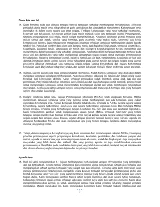  
 
7
Dunia kita saat ini
14. Kami bertemu pada saat dimana terdapat banyak tantangan terhadap pembangunan berkelanjutan. Milyaran
penduduk dunia masih terus hidup dibawah garis kemiskinan dan direndahkan martabatnya. Ketimpangan terus
meningkat di dalam suatu negara dan antar negara. Terdapat kesenjangan yang besar terhadap oportunitas,
kekayaan dan kekuasaan. Kesetaraan gender juga masih menjadi salah satu tantangan utama. Pengangguran,
terutama pengangguran usia muda, masih sangat memprihatinkan. Ancaman kesehatan global, bencana yang
makin sering dan parah, konflik yang berputar, para ekstrimis yang makin sadis, terorisme dan krisis
kemanusiaan lainnya, juga penggusuran merupakan ancaman terhadap kemajuan pembangunan dalam decade
terakhir ini. Perusakan sumber daya alam dan dampak buruk dari degadrasi lingkungan, termasuk disertifikasi,
kekeringan, degadrasi tanah, kelangkaan air bersih dan hilangnya keanekaragaman hayati, menambah dan
memperburuk daftar tantangan yang dihadapi kemanusiaan. Perubahan iklim meripakan tantangan terbesar pada
masa kini dan dampaknya yang hebat mengurangi kemampuan negara-negara untuk mencapai pembangunan
berkelanjutan. Naiknya temperature global, naiknya permukaan air laut, bertambahnya keasaman air laut dan
dampak perubahan iklim lainnya secara serius berdampak pada daerah pesisir dan negara-negara yang daerah
pesisirnya dibawah permukaan laut, termasuk negara-negara kurang berkembang dan negara berkembang
kepulauan kecil. Daya tahan hidup masyarakat, dan system dukungan biologis planet ini berada dalam ancaman.
15. Namun, saat ini adalah juga masa dimana terdapat oportunitas. Sudah banyak kemajuan yang dilakukan dalam
mengatasi tantangan-tantangan pembangunan. Pada masa generasi sekarang ini, ratusan dari jutaan orang sudah
beranjak dari kemiskinan ekstrim. Akses terhadap pendidikan sudah membaik untuk anak laki-laki dan
perempuan. Penyebaran teknologi informasi dan komunikasi dan juga hubungan global memiliki potensi besar
untuk mempercepat kemajuan, untuk menjembatani kesenjangan digital dan untuk membangun pengetahuan
masyarakat. Begitu juga halnya dengan inovasi ilmu pengetahuan dan teknologi di berbagai area yang beragam
seperti obat-obatan dan energi.
16. Hampir limabelas tahun lalu, Tujuan Pembangunan Milenium (MDGs) telah disepakati bersama. MDGs
memberikan landasan kerangka kerja yang penting untuk pembangunan dan ada kemajuan yang cukup
signifikan di beberapa area. Namun kemajuan tersebut tidaklah rata, terumata di Afrika, negara-negara kurang
berkembang, negara berkembang landlocked dan negara berkembang kepulauan kecil. Dan beberapa MDGs
belum tercapai, terutama yang berhubungan dengan kesehatan ibu, bayi dan anak dan kesehatan reproduksi.
Kami berkomitmen kembali untuk merealisasikan secara penuh MDGs, termasuk butir-butir yang belum
tercapai, dengan memberikan bantuan terfokus dan lebih banyak kepada negara-negara kurang berkembang dan
negara-negara lain dengan situasi khusus, sejalan dengan program bantuan lainnya yang relevan. Agenda ini
dibangun berdasarkan MDGs dan akan meneruskan apa yang belum tercapai, terutama dalam menjangkau
mereka yang paling rentan.
17. Tetapi, dalam cakupannya, kerangka kerja yang kami umumkan hari ini melampaui cakupan MDGs. Disamping
prioritas pembangunan seperti pengurangan kemiskinan, kesehatan, pendidikan, dan ketahanan pangan dan
nutrisi, agenda ini secara luas juga mencakup tujuan-tujuan ekonomi, sosial dan lingkungan. Juga menjanjikan
masyarakat yang lebih damai dan inklusif. Dan yang penting, agenda ini juga mendefinisikan cara-cara
pelaksanaannya. Berefleksi pada pendekatan teritegrasi yang telah kami sepakati, terdapat banyak interkoneksi
dan elemen-elemen yangberirisanpada tujuan dan target-target tersebut.
Agenda baru
18. Hari ini kami mengumumkan 17 Tujuan Pembangunan Berkelanjutan dengan 169 targetnya yang terintegrasi
dan tak terpisahkan. Belum pernah sebelumnya para pemimpin dunia mengikrarkan sebuah aksi bersama dan
mengupayakan sebuah agenda kebijakan yang sangat luas dan universal. Bersama-sama kami menyusuri jalan
menuju pembangunan berkelanjutan, mengabdi secara kolektif terhadap perwujudan pembangunan global dan
bentuk kerjasama yang “win-win” yang dapat membawa manfaat yang besar kepada seluruh negara dan selurh
bagian dunia. Kami menegaskan kembali bahwa setiap negara memiliki, dan akan secara bebas melakukan,
kedaulatan permanen secara penuh terhadap kekayaan, sumber daya alam dan aktivitas ekonomi. Kami akan
mengimplementasikan agenda ini untuk keuntungan semua, baik untuk generasi sekarang maupun generasi
mendatang. Dalam melakukan ini, kami menegaskan komitmen kami terhadap hukum internasional dan
 