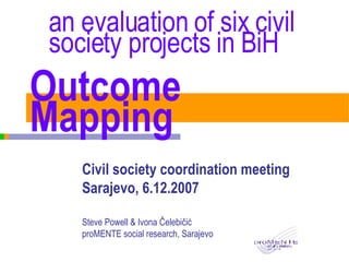 Outcome Mapping Civil society coordination meeting Sarajevo, 6.12.2007 Steve Powell & Ivona  Čelebičić proMENTE social research, Sarajevo an  evaluation of six civil society projects in BiH 