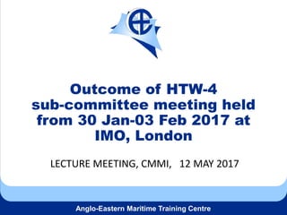 Anglo-Eastern Maritime Training Centre
Outcome of HTW-4
sub-committee meeting held
from 30 Jan-03 Feb 2017 at
IMO, London
LECTURE MEETING, CMMI, 12 MAY 2017
 