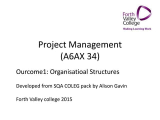 Project Management
(A6AX 34)
Ourcome1: Organisatioal Structures
Developed from SQA COLEG pack by Alison Gavin
Forth Valley college 2015
 