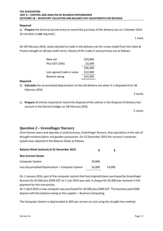 VCE ACCOUNTING
UNIT 4 – CONTROL AND ANALYSIS OF BUSINESS PERFORMANCE
OUTCOME 1B – INVENTORY VALUATION AND BALANCE-DAY ADJUSTMENTS FOR REVENUE
Version 1a Page | 2
Required
a) Prepare the General Journal entry to record the purchase of the delivery van on 1 October 2014.
(A narration is not required.)
1 mark
On 28 February 2016, Jackie decided to trade-in the delivery van for a new model from Van Sales &
Finance bought on 60 day credit terms. Details of the trade-in and purchase are as follows:
New van $33,000
Plus GST (10%) $3,300
$36,300
Less agreed trade-in value $22,000
Balance owing $14,300
Required
b) Calculate the accumulated depreciation on the old delivery van when it is disposed of on 28
February 2016.
3 marks
c) Prepare all entries required to record the disposal of the vehicle in the Disposal of Delivery Van
account in the General Ledger on 28 February 2016.
5 marks
Question 2 – Greenfinger Nursery
Clive Hanson owns and operates a small business, Greenfinger Nursery, that specialises in the sale of
drought resistant plants and garden accessories. O De e er 5 the ursery’s o puter
system was reported in the Balance Sheet as follows.
Balance Sheet (extract) at 31 December 2015 $ $
Non-Current Assets
Computer System 30,000
Less Accumulated Depreciation – Computer System 16,000 14,000
On 1 January 2016, part of the computer system that had originally been purchased by Greenfinger
Nursery for $5 000 plus $500 GST on 1 July 2014 was sold. A cheque for $2 000 was received in full
payment for this transaction.
On 1 April 2016 a new computer was purchased for $4 000 plus $400 GST. The business paid $500
deposit with the balance owing to the supplier – Business Computing.
The Computer System is depreciated at 30% per annum on cost using the straight-line method.
 
