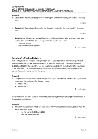 VCE ACCOUNTING
UNIT 4 – CONTROL AND ANALYSIS OF BUSINESS PERFORMANCE
OUTCOME 1B – INVENTORY VALUATION AND BALANCE-DAY ADJUSTMENTS FOR REVENUE
Version 1a Page | 3
Required
a) Calculate the Accumulated Depreciation on the part of the Computer System sold on 1 January
2016.
2 marks
b) Calculate the Depreciation Expense for the Computer System for the year ended 31 December
2016.
2 marks
c) Show how the following accounts will appear in the General Ledger after all entries have been
posted at the end of 2016. (You are required to balance the accounts.)
• Computer System
• Disposal of Computer System
3 + 4 = 7 marks
Question 3 – Findlay Builders
Tom Findlay owns and operates Findlay Builders. On 31 December 2014, the business purchased
new equipment for $42,000, not including GST. In addition, an optional 12-month warranty of
$1,200 (plus $120 GST) was paid for and the supplier charged $3,300 (including GST) for installation
of the equipment. The estimated residual value of the equipment is $8,000 and Findlay Builders
expected to use the equipment for five years.
Required
a) Using the reducing balance method of depreciation (at a rate of 30%), calculate the depreciation
expense on the equipment for the years ended:
 30 June 2015
 30 June 2016
1 + 1 = 2 marks
The owner of the business is unsure whether to use the straight-line or reducing balance method of
depreciation for this asset.
Required
b) If the reducing balance method was used rather than the straight-line method, explain how this
would effect Net Profit:
i. For the year ended 30 June 2016
ii. Over the life of the asset.
3 + 3 = 6 marks
 