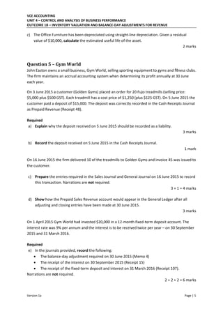VCE ACCOUNTING
UNIT 4 – CONTROL AND ANALYSIS OF BUSINESS PERFORMANCE
OUTCOME 1B – INVENTORY VALUATION AND BALANCE-DAY ADJUSTMENTS FOR REVENUE
Version 1a Page | 5
c) The Office Furniture has been depreciated using straight-line depreciation. Given a residual
value of $10,000, calculate the estimated useful life of the asset.
2 marks
Question 5 – Gym World
John Easton owns a small business, Gym World, selling sporting equipment to gyms and fitness clubs.
The firm maintains an accrual accounting system when determining its profit annually at 30 June
each year.
On 3 June 2015 a customer (Golden Gyms) placed an order for 20 Fujo treadmills (selling price:
$5,000 plus $500 GST). Each treadmill has a cost price of $1,250 (plus $125 GST). On 5 June 2015 the
customer paid a deposit of $15,000. The deposit was correctly recorded in the Cash Receipts Journal
as Prepaid Revenue (Receipt 48).
Required
a) Explain why the deposit received on 5 June 2015 should be recorded as a liability.
3 marks
b) Record the deposit received on 5 June 2015 in the Cash Receipts Journal.
1 mark
On 16 June 2015 the firm delivered 10 of the treadmills to Golden Gyms and invoice 45 was issued to
the customer.
c) Prepare the entries required in the Sales Journal and General Journal on 16 June 2015 to record
this transaction. Narrations are not required.
3 + 1 = 4 marks
d) Show how the Prepaid Sales Revenue account would appear in the General Ledger after all
adjusting and closing entries have been made at 30 June 2015.
3 marks
On 1 April 2015 Gym World had invested $20,000 in a 12-month fixed-term deposit account. The
interest rate was 9% per annum and the interest is to be received twice per year – on 30 September
2015 and 31 March 2016.
Required
e) In the journals provided, record the following:
 The balance-day adjustment required on 30 June 2015 (Memo 4)
 The receipt of the interest on 30 September 2015 (Receipt 15)
 The receipt of the fixed-term deposit and interest on 31 March 2016 (Receipt 107).
Narrations are not required.
2 + 2 + 2 = 6 marks
 