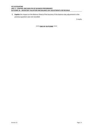 VCE ACCOUNTING
UNIT 4 – CONTROL AND ANALYSIS OF BUSINESS PERFORMANCE
OUTCOME 1B – INVENTORY VALUATION AND BALANCE-DAY ADJUSTMENTS FOR REVENUE
Version 1a Page | 6
f) Explain the impact on the Balance Sheet of the business if the balance-day adjustment in the
previous question was not recorded.
3 marks
**** END OF OUTCOME ****
 