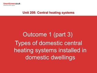Outcome 1 (part 3)
Types of domestic central
heating systems installed in
domestic dwellings
Unit 208: Central heating systems
 