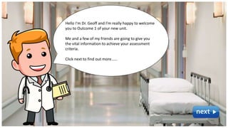Hello I’m Dr. Geoff and I’m really happy to welcome
you to Outcome 1 of your new unit.
Me and a few of my friends are going to give you
the vital information to achieve your assessment
criteria.
Click next to find out more……
 