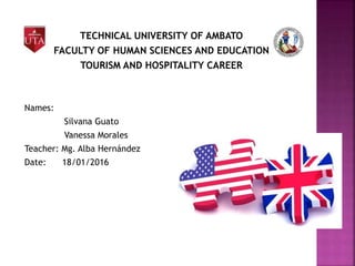 TECHNICAL UNIVERSITY OF AMBATO
FACULTY OF HUMAN SCIENCES AND EDUCATION
TOURISM AND HOSPITALITY CAREER
Names:
Silvana Guato
Vanessa Morales
Teacher: Mg. Alba Hernández
Date: 18/01/2016
 