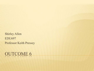 Shirley Allen 
EDU697 
Professor Keith Pressey 
OUTCOME 6 
 