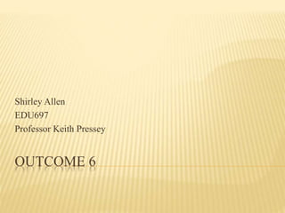 Shirley Allen
EDU697
Professor Keith Pressey
OUTCOME 6
