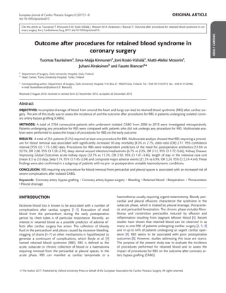 Cite this article as: Tauriainen T, Kinnunen E-M, Koski-V€ah€al€a J, Mosorin M-A, Airaksinen J, Biancari F. Outcome after procedures for retained blood syndrome in cor-
onary surgery. Eur J Cardiothorac Surg 2017; doi:10.1093/ejcts/ezx015.
Outcome after procedures for retained blood syndrome in
coronary surgery
Tuomas Tauriainena
, Eeva-Maija Kinnunena
, Joni Koski-V€ah€al€aa
, Matti-Aleksi Mosorina
,
Juhani Airaksinenb
and Fausto Biancaria,
*
a
Department of Surgery, Oulu University Hospital, Oulu, Finland
b
Heart Center, Turku University Hospital, Turku, Finland
* Corresponding author. Department of Surgery, Oulu University Hospital, P.O. Box 21, 90029 Oulu, Finland. Tel: +358-40-7333973; fax: +358-8-3152486;
e-mail: faustobiancari@yahoo.it (F. Biancari).
Received 2 August 2016; received in revised form 22 November 2016; accepted 20 December 2016
Abstract
OBJECTIVES: Incomplete drainage of blood from around the heart and lungs can lead to retained blood syndrome (RBS) after cardiac sur-
gery. The aim of this study was to assess the incidence of and the outcome after procedures for RBS in patients undergoing isolated coron-
ary artery bypass grafting (CABG).
METHODS: A total of 2764 consecutive patients who underwent isolated CABG from 2006 to 2013 were investigated retrospectively.
Patients undergoing any procedure for RBS were compared with patients who did not undergo any procedure for RBS. Multivariate ana-
lyses were performed to assess the impact of procedures for RBS on the early outcome.
RESULTS: A total of 254 patients (9.2%) required at least one procedure for RBS. Multivariate analysis showed that RBS requiring a proced-
ure for blood removal was associated with signiﬁcantly increased 30-day mortality [8.3% vs 2.7%, odds ratio (OR) 2.11, 95% conﬁdence
interval (95% CI) 1.15–3.86] rates. Procedures for RBS were independent predictors of the need for postoperative antibiotics (51.6% vs
32.1%, OR 2.08, 95% CI 1.58–2.74), deep sternal wound infection/mediastinitis (6.7% vs 2.2%, OR 3.12, 95% CI 1.72–5.66), Kidney Disease:
Improving Global Outcomes acute kidney injury (32.7% vs 15.3%, OR 2.50, 95% CI 1.81–3.46), length of stay in the intensive care unit
(mean 8.3 vs 2.0 days, beta 1.74, 95% CI 1.45–2.04) and composite major adverse events (21.3% vs 6.9%, OR 3.24, 95% CI 2.24–4.64). These
ﬁndings were also conﬁrmed in a subgroup of patients with no pre- or postoperative unstable haemodynamic conditions.
CONCLUSION: RBS requiring any procedure for blood removal from pericardial and pleural spaces is associated with an increased risk of
severe complications after isolated CABG.
Keywords: Coronary artery bypass grafting • Coronary artery bypass surgery • Bleeding • Retained blood • Reoperation • Thoracentesis
• Pleural drainage
IINTRODUCTION
Excessive blood loss is known to be associated with a number of
complications after cardiac surgery [1–3]. Evacuation of shed
blood from the pericardium during the early postoperative
period by chest tubes is of particular importance. Recently, an
interest in retained blood as a possible predictor of adverse ef-
fects after cardiac surgery has arisen. The collection of bloody
ﬂuid in the pericardium and pleura caused by excessive bleeding,
clogging of drains [4–7] or other mechanisms is hypothesized to
generate a continuum of complications, which Boyle et al. [4]
named retained blood syndrome (RBS). RBS is deﬁned as the
acute, subacute or chronic collection of blood or a haematoma
requiring removal from the pericardial or pleural spaces. In the
acute phase, RBS can manifest as cardiac tamponade or a
haemothorax usually requiring urgent resternotomy. Bloody peri-
cardial and pleural effusions characterize the syndrome in the
subacute phase, which is treated by pleural drainage, thoracente-
sis and pericardial fenestration. The chronic phase includes ﬁbro-
thorax and constrictive pericarditis induced by effusion and
inﬂammation resulting from stagnant leftover blood [4]. Recent
studies have shown that retained blood can be observed in as
many as one ﬁfth of patients undergoing cardiac surgery [4, 5, 8]
and in up to 64% of patients undergoing an urgent cardiac oper-
ation [8]. RBS seems to be associated with poor postoperative
outcomes [8]. However, studies addressing this issue are scarce.
The purpose of the present study was to evaluate the incidence
of procedures performed for retained blood and to assess the
impact of procedures for RBS on the outcome after coronary ar-
tery bypass grafting (CABG).
ADULTCARDIAC
VC The Author 2017. Published by Oxford University Press on behalf of the European Association for Cardio-Thoracic Surgery. All rights reserved.
European Journal of Cardio-Thoracic Surgery 0 (2017) 1–8 ORIGINAL ARTICLE
doi:10.1093/ejcts/ezx015
 