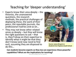 Teaching for ‘deeper understanding’
• Experts know their area deeply – the
theories, the unanswered
questions, the research
methods, the practical challenges of
deploying these, the work of their
peers, the reputable journals, the
professional rivalries and so on…
• They may not know other related
areas as deeply – but they will know
the right questions to ask – that
is, they’ll draw on their expertise to
identify what it might be that they
don’t know (and now need to find
out), assuming they are disposed to
do this…

Source: www.mfe.govt.nz
Students from Papakura South School

Can students become experts so they too can experience these powerful
capabilities? What are the implications for teaching?
PEEYUSH VERMA, NITTTR, BHOPAL

 