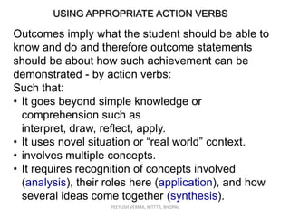 USING APPROPRIATE ACTION VERBS

Outcomes imply what the student should be able to
know and do and therefore outcome statements
should be about how such achievement can be
demonstrated - by action verbs:
Such that:
• It goes beyond simple knowledge or
comprehension such as
interpret, draw, reflect, apply.
• It uses novel situation or “real world” context.
• involves multiple concepts.
• It requires recognition of concepts involved
(analysis), their roles here (application), and how
several ideas come together (synthesis).
PEEYUSH VERMA, NITTTR, BHOPAL

 