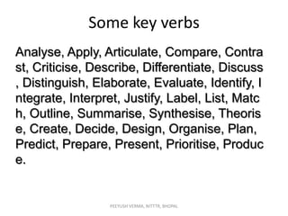 Some key verbs
Analyse, Apply, Articulate, Compare, Contra
st, Criticise, Describe, Differentiate, Discuss
, Distinguish, Elaborate, Evaluate, Identify, I
ntegrate, Interpret, Justify, Label, List, Matc
h, Outline, Summarise, Synthesise, Theoris
e, Create, Decide, Design, Organise, Plan,
Predict, Prepare, Present, Prioritise, Produc
e.

PEEYUSH VERMA, NITTTR, BHOPAL

 