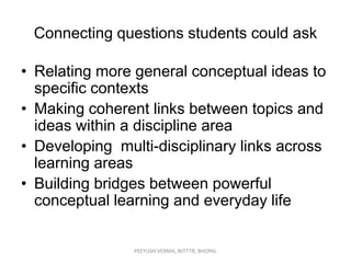 Connecting questions students could ask
• Relating more general conceptual ideas to
specific contexts
• Making coherent links between topics and
ideas within a discipline area
• Developing multi-disciplinary links across
learning areas
• Building bridges between powerful
conceptual learning and everyday life

PEEYUSH VERMA, NITTTR, BHOPAL

 